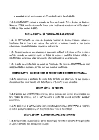 a seguridade social, nos termos do art. 3º, parágrafo único, da referida EC.
13.7. O CONTRATANTE efetuará a retenção na fonte do Imposto Sobre Serviços de Qualquer
Natureza - ISSQN, quando o imposto for devido neste Município, de acordo com a Lei Municipal nº
12.392, de 20 de outubro de 2005.
DÉCIMA QUARTA - DA FISCALIZAÇÃO DOS SERVIÇOS
14.1. O CONTRATANTE, por meio da Secretaria Municipal de Serviços Públicos, efetuará a
fiscalização dos serviços e do controle dos materiais a qualquer instante e nos termos
estabelecidos no edital licitatório e no presente instrumento.
14.2. No desempenho de suas atividades, é assegurado ao Fiscal, o direito de verificar e exigir a
perfeita execução do presente ajuste em todos os termos e condições, inclusive solicitar à
CONTRATADA, sempre que julgar conveniente, informações sobre o seu andamento.
14.3. A ação ou omissão, total ou parcial, da Fiscalização não eximirá a CONTRATADA da total
responsabilidade de executar o serviço, com toda cautela e boa técnica.
DÉCIMA QUINTA - DAS CONDIÇÕES DE RECEBIMENTO DO OBJETO CONTRATUAL
15.1. No recebimento e aceitação do objeto deste Contrato será observado, no que couber, a
disposição contida nos artigos 73 a 76 da Lei Federal n° 8.666/93 e suas alterações.
DÉCIMA SÉXTA - DO PESSOAL
16.1. O pessoal que a CONTRATADA empregar para a execução dos serviços ora avençados não
terá relação de emprego com o CONTRATANTE e deste não poderá demandar quaisquer
pagamentos.
16.2. No caso de vir o CONTRATANTE a ser acionado judicialmente, a CONTRATADA o ressarcirá
de toda e qualquer despesa que, em decorrência disso, venha a desembolsar.
DÉCIMA SÉTIMA - DA SUBCONTRATAÇÃO DE SERVIÇOS
17.1. Será permitida a subcontratação parcial dos serviços, no limite de até 30% (trinta por cento)
do valor do contrato, para os seguintes serviços:
 