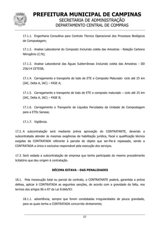 PREFEITURA MUNICIPAL DE CAMPINAS
SECRETARIA DE ADMINISTRAÇÃO
DEPARTAMENTO CENTRAL DE COMPRAS
57
17.1.1. Engenharia Consultiva para Controle Técnico Operacional dos Processos Biológicos
de Compostagem;
17.1.2. Analise Laboratorial do Composto Incluindo coleta das Amostras - Relação Carbono
Nitrogênio (C:N);
17.1.3. Analise Laboratorial das Águas Subterrâneas Incluindo coleta das Amostras - DD
256/14 CETESB;
17.1.4. Carregamento e transporte de lodo de ETE e Composto Maturado- ciclo até 25 km
(IAC, Delta A, IAC) – FASE A;
17.1.5. Carregamento e transporte de lodo de ETE e composto maturado – ciclo até 25 km
(IAC, Delta A, IAC) – FASE B;
17.1.6. Carregamento e Transporte de Líquidos Percolados da Unidade de Compostagem
para a ETEs Sanasa;
17.1.7. Vigilância.
17.2. A subcontratação será mediante prévia aprovação do CONTRATANTE, devendo a
subcontratada atender às mesmas exigências de habilitação jurídica, fiscal e qualificação técnica
exigidas da CONTRATADA referente à parcela do objeto que ser-lhe-á repassada, sendo a
CONTRATADA a única e exclusiva responsável pela execução dos serviços.
17.3. Será vedada a subcontratação de empresa que tenha participado do mesmo procedimento
licitatório que deu origem à contratação.
DÉCIMA OITAVA - DAS PENALIDADES
18.1. Pela inexecução total ou parcial do contrato, o CONTRATANTE poderá, garantida a prévia
defesa, aplicar à CONTRATADA as seguintes sanções, de acordo com a gravidade da falta, nos
termos dos artigos 86 e 87 da Lei 8.666/93:
18.1.1. advertência, sempre que forem constatadas irregularidades de pouca gravidade,
para as quais tenha a CONTRATADA concorrido diretamente;
 