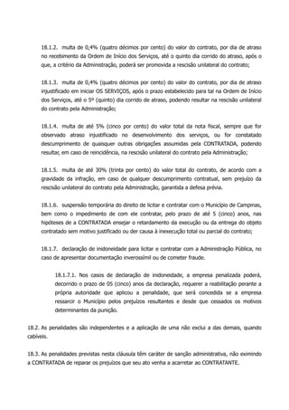 18.1.2. multa de 0,4% (quatro décimos por cento) do valor do contrato, por dia de atraso
no recebimento da Ordem de Início dos Serviços, até o quinto dia corrido do atraso, após o
que, a critério da Administração, poderá ser promovida a rescisão unilateral do contrato;
18.1.3. multa de 0,4% (quatro décimos por cento) do valor do contrato, por dia de atraso
injustificado em iniciar OS SERVIÇOS, após o prazo estabelecido para tal na Ordem de Início
dos Serviços, até o 5º (quinto) dia corrido de atraso, podendo resultar na rescisão unilateral
do contrato pela Administração;
18.1.4. multa de até 5% (cinco por cento) do valor total da nota fiscal, sempre que for
observado atraso injustificado no desenvolvimento dos serviços, ou for constatado
descumprimento de quaisquer outras obrigações assumidas pela CONTRATADA, podendo
resultar, em caso de reincidência, na rescisão unilateral do contrato pela Administração;
18.1.5. multa de até 30% (trinta por cento) do valor total do contrato, de acordo com a
gravidade da infração, em caso de qualquer descumprimento contratual, sem prejuízo da
rescisão unilateral do contrato pela Administração, garantida a defesa prévia.
18.1.6. suspensão temporária do direito de licitar e contratar com o Município de Campinas,
bem como o impedimento de com ele contratar, pelo prazo de até 5 (cinco) anos, nas
hipóteses de a CONTRATADA ensejar o retardamento da execução ou da entrega do objeto
contratado sem motivo justificado ou der causa à inexecução total ou parcial do contrato;
18.1.7. declaração de inidoneidade para licitar e contratar com a Administração Pública, no
caso de apresentar documentação inverossímil ou de cometer fraude.
18.1.7.1. Nos casos de declaração de inidoneidade, a empresa penalizada poderá,
decorrido o prazo de 05 (cinco) anos da declaração, requerer a reabilitação perante a
própria autoridade que aplicou a penalidade, que será concedida se a empresa
ressarcir o Município pelos prejuízos resultantes e desde que cessados os motivos
determinantes da punição.
18.2. As penalidades são independentes e a aplicação de uma não exclui a das demais, quando
cabíveis.
18.3. As penalidades previstas nesta cláusula têm caráter de sanção administrativa, não eximindo
a CONTRATADA de reparar os prejuízos que seu ato venha a acarretar ao CONTRATANTE.
 