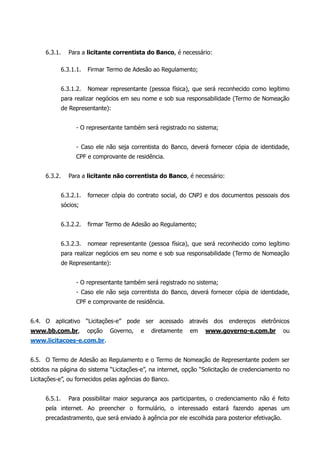 6.3.1. Para a licitante correntista do Banco, é necessário:
6.3.1.1. Firmar Termo de Adesão ao Regulamento;
6.3.1.2. Nomear representante (pessoa física), que será reconhecido como legítimo
para realizar negócios em seu nome e sob sua responsabilidade (Termo de Nomeação
de Representante):
- O representante também será registrado no sistema;
- Caso ele não seja correntista do Banco, deverá fornecer cópia de identidade,
CPF e comprovante de residência.
6.3.2. Para a licitante não correntista do Banco, é necessário:
6.3.2.1. fornecer cópia do contrato social, do CNPJ e dos documentos pessoais dos
sócios;
6.3.2.2. firmar Termo de Adesão ao Regulamento;
6.3.2.3. nomear representante (pessoa física), que será reconhecido como legítimo
para realizar negócios em seu nome e sob sua responsabilidade (Termo de Nomeação
de Representante):
- O representante também será registrado no sistema;
- Caso ele não seja correntista do Banco, deverá fornecer cópia de identidade,
CPF e comprovante de residência.
6.4. O aplicativo “Licitações-e” pode ser acessado através dos endereços eletrônicos
www.bb.com.br, opção Governo, e diretamente em www.governo-e.com.br ou
www.licitacoes-e.com.br.
6.5. O Termo de Adesão ao Regulamento e o Termo de Nomeação de Representante podem ser
obtidos na página do sistema “Licitações-e”, na internet, opção “Solicitação de credenciamento no
Licitações-e”, ou fornecidos pelas agências do Banco.
6.5.1. Para possibilitar maior segurança aos participantes, o credenciamento não é feito
pela internet. Ao preencher o formulário, o interessado estará fazendo apenas um
precadastramento, que será enviado à agência por ele escolhida para posterior efetivação.
 