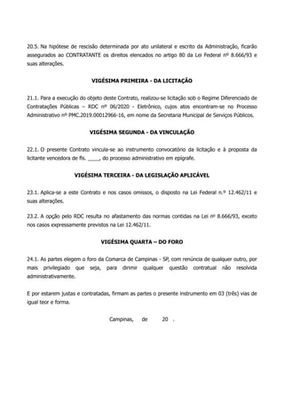 20.5. Na hipótese de rescisão determinada por ato unilateral e escrito da Administração, ficarão
assegurados ao CONTRATANTE os direitos elencados no artigo 80 da Lei Federal nº 8.666/93 e
suas alterações.
VIGÉSIMA PRIMEIRA - DA LICITAÇÃO
21.1. Para a execução do objeto deste Contrato, realizou-se licitação sob o Regime Diferenciado de
Contratações Públicas – RDC nº 06/2020 - Eletrônico, cujos atos encontram-se no Processo
Administrativo nº PMC.2019.00012966-16, em nome da Secretaria Municipal de Serviços Públicos.
VIGÉSIMA SEGUNDA - DA VINCULAÇÃO
22.1. O presente Contrato vincula-se ao instrumento convocatório da licitação e à proposta da
licitante vencedora de fls. ____, do processo administrativo em epígrafe.
VIGÉSIMA TERCEIRA - DA LEGISLAÇÃO APLICÁVEL
23.1. Aplica-se a este Contrato e nos casos omissos, o disposto na Lei Federal n.º 12.462/11 e
suas alterações.
23.2. A opção pelo RDC resulta no afastamento das normas contidas na Lei no
8.666/93, exceto
nos casos expressamente previstos na Lei 12.462/11.
VIGÉSIMA QUARTA – DO FORO
24.1. As partes elegem o foro da Comarca de Campinas - SP, com renúncia de qualquer outro, por
mais privilegiado que seja, para dirimir qualquer questão contratual não resolvida
administrativamente.
E por estarem justas e contratadas, firmam as partes o presente instrumento em 03 (três) vias de
igual teor e forma.
Campinas, de 20 .
 