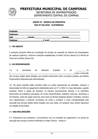 PREFEITURA MUNICIPAL DE CAMPINAS
SECRETARIA DE ADMINISTRAÇÃO
DEPARTAMENTO CENTRAL DE COMPRAS
61
ANEXO IV - MODELO DE PROPOSTA
RDC Nº 06/2020 - ELETRÔNICO
Licitante: _____________________________________________________
Endereço: _____________________________________________________
CEP: ____________Cidade:________________________Estado:__________
Telefone:______________________E-mail: __________________________
1 - DO OBJETO
A presente proposta refere-se à prestação de serviços de operação do sistema de compostagem
de resíduos orgânicos, conforme condições estabelecidas na Pasta Técnica (Anexo II) e Minuta de
Termo de Contrato (Anexo III).
2 - DA REMUNERAÇÃO
2.1. O percentual de desconto proposto é de ___________%
(_________________________________________________________________) para a execução
dos serviços objeto desta licitação, que incidirá linearmente sobre os preços unitários da Planilha
Orçamentária elaborada pela Administração.
2.2. No preço indicado estão incluídos todos os custos operacionais da atividade, inclusive a
desoneração da folha de pagamento estabelecida pela Lei nº 12.546/11 e suas alterações, quando
constituir direito e opção da empresa, os tributos eventualmente devidos e os benefícios
decorrentes de trabalhos executados em horas extraordinárias, trabalhos noturnos, dominicais e
em feriados, custo dos vigias noturnos, bem como as demais despesas diretas e indiretas, inclusive
com regulamentos e posturas municipais, de modo a constituir a única contraprestação pela
execução dos serviços objeto desta licitação, sem que caiba, em qualquer caso, direito regressivo
em relação ao Município.
3 – DAS DECLARAÇÕES
3.1. Declaramos que aceitamos e concordamos com as condições de pagamento e os prazos de
execução dos serviços conforme definidos na Pasta Técnica – Anexo II.
 