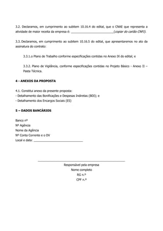 3.2. Declaramos, em cumprimento ao subitem 10.16.4 do edital, que o CNAE que representa a
atividade de maior receita da empresa é: __________________________(copiar do cartão CNPJ).
3.3. Declaramos, em cumprimento ao subitem 10.16.5 do edital, que apresentaremos no ato da
assinatura do contrato:
3.3.1.o Plano de Trabalho conforme especificações contidas no Anexo IX do edital; e
3.3.2. Plano de Vigilância, conforme especificações contidas no Projeto Básico - Anexo II –
Pasta Técnica.
4 - ANEXOS DA PROPOSTA
4.1. Constitui anexo da presente proposta:
- Detalhamento das Bonificações e Despesas Indiretas (BDI); e
- Detalhamento dos Encargos Sociais (ES)
5 – DADOS BANCÁRIOS
Banco nº
Nº Agência
Nome da Agência
Nº Conta Corrente e o DV
Local e data: ______________________________
_____________________________________________________
Responsável pela empresa
Nome completo
RG n.º
CPF n.º
 