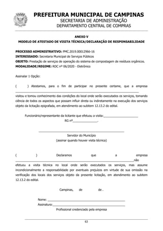 PREFEITURA MUNICIPAL DE CAMPINAS
SECRETARIA DE ADMINISTRAÇÃO
DEPARTAMENTO CENTRAL DE COMPRAS
63
ANEXO V
MODELO DE ATESTADO DE VISITA TÉCNICA/DECLARAÇÃO DE RESPONSABILIDADE
PROCESSO ADMINISTRATIVO: PMC.2019.00012966-16
INTERESSADO: Secretaria Municipal de Serviços Públicos
OBJETO: Prestação de serviços de operação do sistema de compostagem de resíduos orgânicos.
MODALIDADE/REGIME: RDC nº 06/2020 - Eletrônico
Assinalar 1 Opção:
( ) Atestamos, para o fim de participar no presente certame, que a empresa
___________________________________________________________________________
visitou e tomou conhecimento das condições do local onde serão executados os serviços, tomando
ciência de todos os aspectos que possam influir direta ou indiretamente na execução dos serviços
objeto da licitação epigrafada, em atendimento ao subitem 12.13.2 do edital.
Funcionário/representante da licitante que efetuou a visita:_____________________
RG nº_______________.
____________________________________________________
Servidor do Município
(assinar quando houver visita técnica)
( ) Declaramos que a empresa
________________________________________________________________________não
efetuou a visita técnica no local onde serão executados os serviços, mas assume
incondicionalmente a responsabilidade por eventuais prejuízos em virtude de sua omissão na
verificação dos locais dos serviços objeto da presente licitação, em atendimento ao subitem
12.13.2 do edital.
Campinas, de de .
Nome: _______________________________________________
Assinatura:____________________________________________
Profissional credenciado pela empresa
 