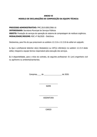 ANEXO VI
MODELO DE DECLARAÇÕES DE COMPOSIÇÃO DA EQUIPE TÉCNICA
PROCESSO ADMINISTRATIVO: PMC.2019.00012966-16
INTERESSADO: Secretaria Municipal de Serviços Públicos
OBJETO: Prestação de serviços de operação do sistema de compostagem de resíduos orgânicos.
MODALIDADE/REGIME: RDC nº 06/2020 - Eletrônico
Declaramos, para fins do que prescrevem os subitens 12.13.6 e 12.13.8 do edital em epígrafe:
1. Que o profissional detentor do(s) Atestado(s) ou CAT(s) referido(s) no subitem 12.13.4 deste
edital, integrará a equipe técnica responsável pela execução dos serviços.
2. A disponibilidade, para o início do contrato, do seguinte profissional: 01 (um) engenheiro civil
ou agrônomo ou ambiental/sanitarista.
Campinas, ___ de __________________ de 2020.
___________________
NOME
___________________
ASSINATURA
___________________
CARGO
 