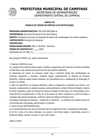 PREFEITURA MUNICIPAL DE CAMPINAS
SECRETARIA DE ADMINISTRAÇÃO
DEPARTAMENTO CENTRAL DE COMPRAS
65
ANEXO VII
MODELO DE TERMO DE CIÊNCIA E DE NOTIFICAÇÃO
PROCESSO ADMINISTRATIVO: PMC.2019.00012966-16
INTERESSADO: Secretaria Municipal de Serviços Públicos
OBJETO: Prestação de serviços de operação do sistema de compostagem de resíduos orgânicos.
CONTRATANTE: Município de Campinas
CONTRATADA:
MODALIDADE/REGIME: RDC nº 06/2020 - Eletrônico
TERMO DE CONTRATO Nº: ____/2020
ADVOGADO (S)/ Nº OAB: (*)________________________________________
Pelo presente TERMO, nós, abaixo identificados:
1. Estamos CIENTES de que:
a) o ajuste acima referido estará sujeito a análise e julgamento pelo Tribunal de Contas do Estado
de São Paulo, cujo trâmite processual ocorrerá pelo sistema eletrônico;
b) poderemos ter acesso ao processo, tendo vista e extraindo cópias das manifestações de
interesse, Despachos e Decisões, mediante regular cadastramento no Sistema de Processo
Eletrônico, conforme dados abaixo indicados, em consonância com o estabelecido na Resolução nº
01/2011 do TCESP;
c) além de disponíveis no processo eletrônico, todos os Despachos e Decisões que vierem a ser
tomados, relativamente ao aludido processo, serão publicados no Diário Oficial do Estado, Caderno
do Poder Legislativo, parte do Tribunal de Contas do Estado de São Paulo, em conformidade com o
artigo 90 da Lei Complementar nº 709, de 14 de janeiro de 1993, iniciando-se, a partir de então, a
contagem dos prazos processuais, conforme regras do Código de Processo Civil;
d) Qualquer alteração de endereço – residencial ou eletrônico – ou telefones de contato deverá ser
comunicada pelo interessado, peticionando no processo.
2. Damo-nos por NOTIFICADOS para:
a) O acompanhamento dos atos do processo até seu julgamento final e consequente publicação;
b) Se for o caso e de nosso interesse, nos prazos e nas formas legais e regimentais, exercer o
direito de defesa, interpor recursos e o que mais couber.
LOCAL e DATA:
_________________________________________________
 