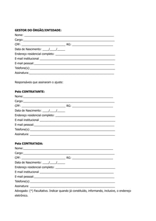 GESTOR DO ÓRGÃO/ENTIDADE:
Nome: _________________________________________________________
Cargo:__________________________________________________________
CPF: ____________________________ RG: __________________________
Data de Nascimento: ____/____/_____
Endereço residencial completo: ______________________________________
E-mail institucional ________________________________________________
E-mail pessoal:___________________________________________________
Telefone(s):______________________________________________________
Assinatura:______________________________________________________
Responsáveis que assinaram o ajuste:
Pelo CONTRATANTE:
Nome:_________________________________________________________
Cargo:__________________________________________________________
CPF: ____________________________ RG: __________________________
Data de Nascimento: ____/____/_____
Endereço residencial completo: ______________________________________
E-mail institucional ________________________________________________
E-mail pessoal:___________________________________________________
Telefone(s):______________________________________________________
Assinatura: ______________________________________________________
Pela CONTRATADA:
Nome:_________________________________________________________
Cargo:__________________________________________________________
CPF: ____________________________ RG: __________________________
Data de Nascimento: ____/____/_____
Endereço residencial completo: ______________________________________
E-mail institucional _______________________________________________
E-mail pessoal:___________________________________________________
Telefone(s):______________________________________________________
Assinatura: ______________________________________________________
Advogado: (*) Facultativo. Indicar quando já constituído, informando, inclusive, o endereço
eletrônico.
 