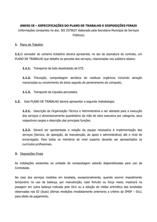 ANEXO IX – ESPECIFICAÇÕES DO PLANO DE TRABALHO E DISPOSIÇÕES FINAIS
(informações constantes no doc. SEI 2579627 elaborado pela Secretaria Municipal de Serviços
Públicos)
1. Plano de Trabalho
1.1.O vencedor do certame licitatório deverá apresentar, no ato da assinatura do contrato, um
PLANO DE TRABALHO que detalhe as parcelas dos serviços, relacionadas nos subitens abaixo:
1.1.1. Transporte de lodo desidratado de ETE.
1.1.2. Trituração, compostagem aeróbica de resíduos orgânicos incluindo aeração
mecanizada ou revolvimento de leiras seguido de peneiramento do composto.
1.1.3. Transporte de Líquidos percolados
1.2. Este PLANO DE TRABALHO deverá apresentar a seguinte metodologia:
1.2.1. Descrição da Organização Técnica e Administrativa a ser adotada para a execução
dos serviços e dimensionamento quantitativo da mão de obra executiva por categoria, seus
respectivos cargos e descrição das principais funções.
1.2.2. Deverá ser apresentada a relação da equipe necessária à implementação dos
serviços (técnica, de operação, de manutenção, de apoio e administrativa) até o nível de
encarregado. Para todos os membros de nível superior deverão ser apresentados os
currículos profissionais.
2. Disposições Finais
As instalações existentes na unidade de compostagem estarão disponibilizadas para uso da
Contratada.
No caso dos serviços medidos em tonelada, excepcionalmente, quando ocorrer impedimento
temporário no uso da balança, por manutenção, caso fortuito ou força maior, implicará na
pesagem em outra balança indicada pelo DLU ou a adoção de média aritmética das toneladas
observadas nas 02 (duas) últimas medições imediatamente anteriores a critério da SMSP – DLU,
para efeito de pagamento.
 