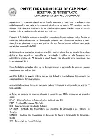 PREFEITURA MUNICIPAL DE CAMPINAS
SECRETARIA DE ADMINISTRAÇÃO
DEPARTAMENTO CENTRAL DE COMPRAS
69
A contratada ou empresas subcontratadas deverão manusear e transportar os resíduos com o
cuidado necessário para evitar o derramamento de chorume ou lodo de ETE e resíduos nas vias
públicas. Caso ocorra o derramamento, os próprios colaboradores deverão realizar a limpeza
imediata do local, devidamente fiscalizados pelo motorista.
É vedado à Contratada proceder a alterações, remanejamentos ou quaisquer outras formas ou
mudanças, independentemente da denominação utilizada, que efetivamente venham a trazer
alterações nos planos de serviços, em qualquer de suas formas ou características, sem prévia
aprovação e autorização do DLU.
Na hipótese de ser aprovada e autorizada pelo DLU, qualquer alteração a ser introduzida no plano
destes serviços, deverá ser precedida de comunicação individual a cada fornecedor com
antecedência mínima de 72 (setenta e duas) horas. Esta alteração será comunicada aos
fornecedores pelo DLU.
Fica a Contratada obrigada a observar, no dimensionamento e composição do preço, os recursos
especificados para cada serviço.
À critério do DLU, os serviços poderão ocorrer fora do horário e periodicidade determinados nas
especificações dos itens supracitados.
A periodicidade com que deverá ser executado cada serviço seguirá a programação, ou seja, de 2ª
feira a sábado.
As fontes de pesquisa de insumos utilizadas e constantes nas CPU’s, consideram as seguintes
siglas:
SINAPI – Sistema Nacional de Preços e Índices da Construção Civil
PMSP – Prefeitura Municipal de São Paulo
DER – Departamento de Estradas de Rodagem
SINTICOM – Sindicato dos Trabalhadores nas Indústrias da Construção e do Mobiliário de
Campinas
SIEMACO – Sindicato dos Empregados em Empresas de Asseio e Conservação de Campinas e
Região
CPU – Composição de Preços Unitários
 