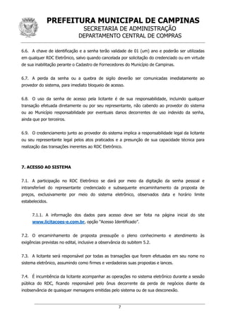 PREFEITURA MUNICIPAL DE CAMPINAS
SECRETARIA DE ADMINISTRAÇÃO
DEPARTAMENTO CENTRAL DE COMPRAS
7
6.6. A chave de identificação e a senha terão validade de 01 (um) ano e poderão ser utilizadas
em qualquer RDC Eletrônico, salvo quando cancelada por solicitação do credenciado ou em virtude
de sua inabilitação perante o Cadastro de Fornecedores do Município de Campinas.
6.7. A perda da senha ou a quebra de sigilo deverão ser comunicadas imediatamente ao
provedor do sistema, para imediato bloqueio de acesso.
6.8. O uso da senha de acesso pela licitante é de sua responsabilidade, incluindo qualquer
transação efetuada diretamente ou por seu representante, não cabendo ao provedor do sistema
ou ao Município responsabilidade por eventuais danos decorrentes de uso indevido da senha,
ainda que por terceiros.
6.9. O credenciamento junto ao provedor do sistema implica a responsabilidade legal da licitante
ou seu representante legal pelos atos praticados e a presunção de sua capacidade técnica para
realização das transações inerentes ao RDC Eletrônico.
7. ACESSO AO SISTEMA
7.1. A participação no RDC Eletrônico se dará por meio da digitação da senha pessoal e
intransferível do representante credenciado e subsequente encaminhamento da proposta de
preços, exclusivamente por meio do sistema eletrônico, observados data e horário limite
estabelecidos.
7.1.1. A informação dos dados para acesso deve ser feita na página inicial do site
www.licitacoes-e.com.br, opção “Acesso Identificado”.
7.2. O encaminhamento de proposta pressupõe o pleno conhecimento e atendimento às
exigências previstas no edital, inclusive a observância do subitem 5.2.
7.3. A licitante será responsável por todas as transações que forem efetuadas em seu nome no
sistema eletrônico, assumindo como firmes e verdadeiras suas propostas e lances.
7.4. É incumbência da licitante acompanhar as operações no sistema eletrônico durante a sessão
pública do RDC, ficando responsável pelo ônus decorrente da perda de negócios diante da
inobservância de quaisquer mensagens emitidas pelo sistema ou de sua desconexão.
 