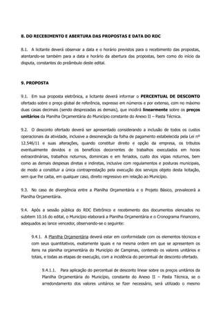 8. DO RECEBIMENTO E ABERTURA DAS PROPOSTAS E DATA DO RDC
8.1. A licitante deverá observar a data e o horário previstos para o recebimento das propostas,
atentando-se também para a data e horário da abertura das propostas, bem como do início da
disputa, constantes do preâmbulo deste edital.
9. PROPOSTA
9.1. Em sua proposta eletrônica, a licitante deverá informar o PERCENTUAL DE DESCONTO
ofertado sobre o preço global de referência, expresso em números e por extenso, com no máximo
duas casas decimais (sendo desprezadas as demais), que incidirá linearmente sobre os preços
unitários da Planilha Orçamentária do Município constante do Anexo II – Pasta Técnica.
9.2. O desconto ofertado deverá ser apresentado considerando a inclusão de todos os custos
operacionais da atividade, inclusive a desoneração da folha de pagamento estabelecida pela Lei nº
12.546/11 e suas alterações, quando constituir direito e opção da empresa, os tributos
eventualmente devidos e os benefícios decorrentes de trabalhos executados em horas
extraordinárias, trabalhos noturnos, dominicais e em feriados, custo dos vigias noturnos, bem
como as demais despesas diretas e indiretas, inclusive com regulamentos e posturas municipais,
de modo a constituir a única contraprestação pela execução dos serviços objeto desta licitação,
sem que lhe caiba, em qualquer caso, direito regressivo em relação ao Município.
9.3. No caso de divergência entre a Planilha Orçamentária e o Projeto Básico, prevalecerá a
Planilha Orçamentária.
9.4. Após a sessão pública do RDC Eletrônico e recebimento dos documentos elencados no
subitem 10.16 do edital, o Município elaborará a Planilha Orçamentária e o Cronograma Financeiro,
adequados ao lance vencedor, observando-se o seguinte:
9.4.1. A Planilha Orçamentária deverá estar em conformidade com os elementos técnicos e
com seus quantitativos, exatamente iguais e na mesma ordem em que se apresentem os
itens na planilha orçamentária do Município de Campinas, contendo os valores unitários e
totais, e todas as etapas de execução, com a incidência do percentual de desconto ofertado.
9.4.1.1. Para aplicação do percentual de desconto linear sobre os preços unitários da
Planilha Orçamentária do Município, constante do Anexo II – Pasta Técnica, se o
arredondamento dos valores unitários se fizer necessário, será utilizado o mesmo
 