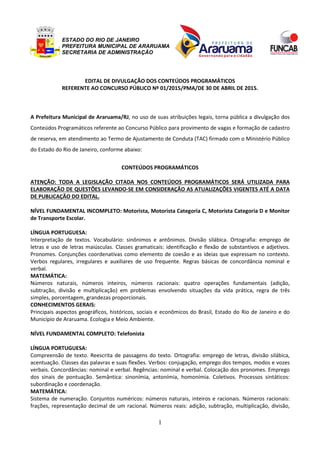 ESTADO DO RIO DE JANEIRO
PREFEITURA MUNICIPAL DE ARARUAMA
SECRETARIA DE ADMINISTRAÇÃO
1
EDITAL DE DIVULGAÇÃO DOS CONTEÚDOS PROGRAMÁTICOS
REFERENTE AO CONCURSO PÚBLICO Nº 01/2015/PMA/DE 30 DE ABRIL DE 2015.
A Prefeitura Municipal de Araruama/RJ, no uso de suas atribuições legais, torna pública a divulgação dos
Conteúdos Programáticos referente ao Concurso Público para provimento de vagas e formação de cadastro
de reserva, em atendimento ao Termo de Ajustamento de Conduta (TAC) firmado com o Ministério Público
do Estado do Rio de Janeiro, conforme abaixo:
CONTEÚDOS PROGRAMÁTICOS
ATENÇÃO: TODA A LEGISLAÇÃO CITADA NOS CONTEÚDOS PROGRAMÁTICOS SERÁ UTILIZADA PARA
ELABORAÇÃO DE QUESTÕES LEVANDO-SE EM CONSIDERAÇÃO AS ATUALIZAÇÕES VIGENTES ATÉ A DATA
DE PUBLICAÇÃO DO EDITAL.
NÍVEL FUNDAMENTAL INCOMPLETO: Motorista, Motorista Categoria C, Motorista Categoria D e Monitor
de Transporte Escolar.
LÍNGUA PORTUGUESA:
Interpretação de textos. Vocabulário: sinônimos e antônimos. Divisão silábica. Ortografia: emprego de
letras e uso de letras maiúsculas. Classes gramaticais: identificação e flexão de substantivos e adjetivos.
Pronomes. Conjunções coordenativas como elemento de coesão e as ideias que expressam no contexto.
Verbos regulares, irregulares e auxiliares de uso frequente. Regras básicas de concordância nominal e
verbal.
MATEMÁTICA:
Números naturais, números inteiros, números racionais: quatro operações fundamentais (adição,
subtração, divisão e multiplicação) em problemas envolvendo situações da vida prática, regra de três
simples, porcentagem, grandezas proporcionais.
CONHECIMENTOS GERAIS:
Principais aspectos geográficos, históricos, sociais e econômicos do Brasil, Estado do Rio de Janeiro e do
Município de Araruama. Ecologia e Meio Ambiente.
NÍVEL FUNDAMENTAL COMPLETO: Telefonista
LÍNGUA PORTUGUESA:
Compreensão de texto. Reescrita de passagens do texto. Ortografia: emprego de letras, divisão silábica,
acentuação. Classes das palavras e suas flexões. Verbos: conjugação, emprego dos tempos, modos e vozes
verbais. Concordâncias: nominal e verbal. Regências: nominal e verbal. Colocação dos pronomes. Emprego
dos sinais de pontuação. Semântica: sinonímia, antonímia, homonímia. Coletivos. Processos sintáticos:
subordinação e coordenação.
MATEMÁTICA:
Sistema de numeração. Conjuntos numéricos: números naturais, inteiros e racionais. Números racionais:
frações, representação decimal de um racional. Números reais: adição, subtração, multiplicação, divisão,
 