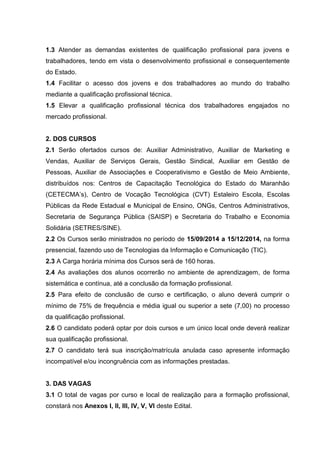 1.3 Atender as demandas existentes de qualificação profissional para jovens e
trabalhadores, tendo em vista o desenvolvimento profissional e consequentemente
do Estado.
1.4 Facilitar o acesso dos jovens e dos trabalhadores ao mundo do trabalho
mediante a qualificação profissional técnica.
1.5 Elevar a qualificação profissional técnica dos trabalhadores engajados no
mercado profissional.
2. DOS CURSOS
2.1 Serão ofertados cursos de: Auxiliar Administrativo, Auxiliar de Marketing e
Vendas, Auxiliar de Serviços Gerais, Gestão Sindical, Auxiliar em Gestão de
Pessoas, Auxiliar de Associações e Cooperativismo e Gestão de Meio Ambiente,
distribuídos nos: Centros de Capacitação Tecnológica do Estado do Maranhão
(CETECMA’s), Centro de Vocação Tecnológica (CVT) Estaleiro Escola, Escolas
Públicas da Rede Estadual e Municipal de Ensino, ONGs, Centros Administrativos,
Secretaria de Segurança Pública (SAISP) e Secretaria do Trabalho e Economia
Solidária (SETRES/SINE).
2.2 Os Cursos serão ministrados no período de 15/09/2014 a 15/12/2014, na forma
presencial, fazendo uso de Tecnologias da Informação e Comunicação (TIC).
2.3 A Carga horária mínima dos Cursos será de 160 horas.
2.4 As avaliações dos alunos ocorrerão no ambiente de aprendizagem, de forma
sistemática e contínua, até a conclusão da formação profissional.
2.5 Para efeito de conclusão de curso e certificação, o aluno deverá cumprir o
mínimo de 75% de frequência e média igual ou superior a sete (7,00) no processo
da qualificação profissional.
2.6 O candidato poderá optar por dois cursos e um único local onde deverá realizar
sua qualificação profissional.
2.7 O candidato terá sua inscrição/matrícula anulada caso apresente informação
incompatível e/ou incongruência com as informações prestadas.
3. DAS VAGAS
3.1 O total de vagas por curso e local de realização para a formação profissional,
constará nos Anexos I, II, III, IV, V, VI deste Edital.
 