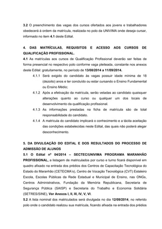 3.2 O preenchimento das vagas dos cursos ofertados aos jovens e trabalhadores
obedecerá à ordem da matrícula, realizada no polo da UNIVIMA onde deseja cursar,
informado no item 4.1 deste Edital.
4. DAS MATRÍCULAS, REQUISITOS E ACESSO AOS CURSOS DE
QUALIFICAÇÃO PROFISSIONAL.
4.1 As matrículas aos cursos de Qualificação Profissional deverão ser feitas de
forma presencial no respectivo polo conforme vaga pleiteada, constante nos anexos
deste Edital: gratuitamente, no período de 13/08/2014 a 11/09/2014.
4.1.1 Será exigido do candidato às vagas possuir idade mínima de 18
(dezoito) anos e ter concluído ou estar cursando o Ensino Fundamental
ou Ensino Médio;
4.1.2 Após a efetivação da matrícula, serão vetadas ao candidato quaisquer
alterações quanto ao curso ou qualquer um dos locais de
desenvolvimento da qualificação profissional.
4.1.3 As informações prestadas na ficha de matrícula são de total
responsabilidade do candidato.
4.1.4 A matrícula do candidato implicará o conhecimento e a tácita aceitação
das condições estabelecidas neste Edital, das quais não poderá alegar
desconhecimento.
5. DA DIVULGAÇÃO DO EDITAL E DOS RESULTADOS DO PROCESSO DE
ADMISSÃO DE ALUNOS
5.1 O Edital nº 04/2014 – SECTEC/UNIVIMA PROGRAMA MARANHÃO
PROFISSIONAL, a listagem de matriculados por curso e turno ficará disponível em
quadro afixado na entrada dos prédios dos Centros de Capacitação Tecnológica do
Estado do Maranhão (CETECMA’s), Centro de Vocação Tecnológica (CVT) Estaleiro
Escola, Escolas Públicas da Rede Estadual e Municipal de Ensino, nas ONGs,
Centros Administrativos, Fundação da Memória Republicana, Secretaria de
Segurança Pública (SAISP) e Secretaria do Trabalho e Economia Solidária
(SETRES/SINE), Ver Anexos I, II, III, IV, V, VI.
5.2 A lista nominal dos matriculados será divulgada no dia 12/09/2014, no referido
polo onde o candidato realizou sua matrícula, ficando afixada na entrada dos prédios
 