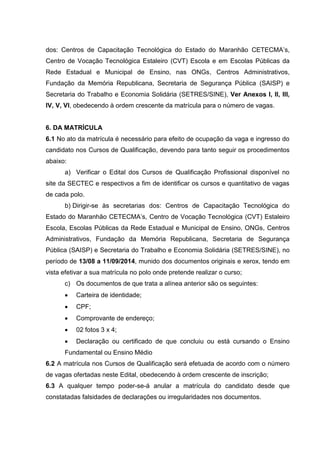 dos: Centros de Capacitação Tecnológica do Estado do Maranhão CETECMA’s,
Centro de Vocação Tecnológica Estaleiro (CVT) Escola e em Escolas Públicas da
Rede Estadual e Municipal de Ensino, nas ONGs, Centros Administrativos,
Fundação da Memória Republicana, Secretaria de Segurança Pública (SAISP) e
Secretaria do Trabalho e Economia Solidária (SETRES/SINE), Ver Anexos I, II, III,
IV, V, VI, obedecendo à ordem crescente da matrícula para o número de vagas.
6. DA MATRÍCULA
6.1 No ato da matrícula é necessário para efeito de ocupação da vaga e ingresso do
candidato nos Cursos de Qualificação, devendo para tanto seguir os procedimentos
abaixo:
a) Verificar o Edital dos Cursos de Qualificação Profissional disponível no
site da SECTEC e respectivos a fim de identificar os cursos e quantitativo de vagas
de cada polo.
b) Dirigir-se às secretarias dos: Centros de Capacitação Tecnológica do
Estado do Maranhão CETECMA’s, Centro de Vocação Tecnológica (CVT) Estaleiro
Escola, Escolas Públicas da Rede Estadual e Municipal de Ensino, ONGs, Centros
Administrativos, Fundação da Memória Republicana, Secretaria de Segurança
Pública (SAISP) e Secretaria do Trabalho e Economia Solidária (SETRES/SINE), no
período de 13/08 a 11/09/2014, munido dos documentos originais e xerox, tendo em
vista efetivar a sua matrícula no polo onde pretende realizar o curso;
c) Os documentos de que trata a alínea anterior são os seguintes:
 Carteira de identidade;
 CPF;
 Comprovante de endereço;
 02 fotos 3 x 4;
 Declaração ou certificado de que concluiu ou está cursando o Ensino
Fundamental ou Ensino Médio
6.2 A matrícula nos Cursos de Qualificação será efetuada de acordo com o número
de vagas ofertadas neste Edital, obedecendo à ordem crescente de inscrição;
6.3 A qualquer tempo poder-se-á anular a matrícula do candidato desde que
constatadas falsidades de declarações ou irregularidades nos documentos.
 