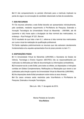 6.4 O não comparecimento no período informado para a matrícula implicará na
perda da vaga e na convocação do candidato relacionado na lista de excedentes.
7. DOS RECURSOS
7.1 Os recursos atinentes a este Edital deverão ser apresentados individualmente,
pelo candidato, mediante requerimento à Pró-Reitoria de Pesquisa, Extensão e
Inovação Tecnológica da Universidade Virtual do Maranhão - UNIVIMA, até 48
(quarenta e oito) horas após a divulgação da lista nominal dos matriculados, no
endereço – Rua Portugal, Nº 221, Reviver.
7.2 O resultado de que trata o item 6.1, refere-se à lista nominal dos matriculados
por curso e local de realização da qualificação profissional;
7.3 Serão rejeitados preliminarmente os recursos que não estiverem devidamente
fundamentados e/ou aqueles apresentados fora do prazo previsto no item 7.1.
8. DISPOSIÇÕES FINAIS
8.1 A Universidade Virtual do Maranhão (UNIVIMA) e Secretaria de Estado de
Ciência, Tecnologia e Ensino Superior (SECTEC) não se responsabilizarão por
matrículas na efetivadas por falta de documentação ou informações contraditórias.
8.2 Incorporar-se-ão a este Edital, para todos os efeitos, as disposições e instruções
contidas em Editais Complementares, Retificações ou Resoluções que vierem a ser
publicados pela direção superior da Universidade Virtual do Maranhão (UNIVIMA).
8.3 As disposições deste Edital prevalecem sobre todos os seus Anexos.
8.4 Os casos omissos serão resolvidos pela Vice-Reitoria e Pró-Reitoria de
Pesquisa, Extensão e Inovação Tecnológica.
São Luís - MA, 11 de agosto de 2014.
Marise Piedade de Carvalho
Vice-Reitora
 