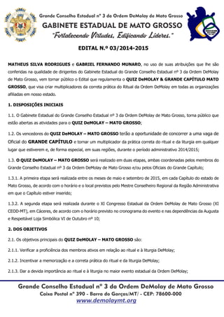 EDITAL N.º 03/2014-2015
MATHEUS SILVA RODRIGUES e GABRIEL FERNANDO MUNARO, no uso de suas atribuições que lhe são
conferidas na qualidade de dirigentes do Gabinete Estadual do Grande Conselho Estadual nº 3 da Ordem DeMolay
de Mato Grosso, vem tornar público o Edital que regulamenta o QUIZ DeMOLAY & GRANDE CAPÍTULO MATO
GROSSO, que visa criar multiplicadores da correta prática do Ritual da Ordem DeMolay em todas as organizações
afiliadas em nosso estado.
1. DISPOSIÇÕES INICIAIS
1.1. O Gabinete Estadual do Grande Conselho Estadual nº 3 da Ordem DeMolay de Mato Grosso, torna público que
estão abertas as atividades para o QUIZ DeMOLAY – MATO GROSSO;
1.2. Os vencedores do QUIZ DeMOLAY – MATO GROSSO terão a oportunidade de concorrer a uma vaga de
Oficial do GRANDE CAPÍTULO e tornar um multiplicador da prática correta do ritual e da liturgia em qualquer
lugar que estiverem e, de forma especial, em suas regiões, durante o período administrativo 2014/2015;
1.3. O QUIZ DeMOLAY – MATO GROSSO será realizado em duas etapas, ambas coordenadas pelos membros do
Grande Conselho Estadual nº 3 da Ordem DeMolay de Mato Grosso e/ou pelos Oficiais do Grande Capítulo;
1.3.1. A primeira etapa será realizada entre os meses de maio e setembro de 2015, em cada Capítulo do estado de
Mato Grosso, de acordo com o horário e o local previstos pelo Mestre Conselheiro Regional da Região Administrativa
em que o Capítulo estiver inserido;
1.3.2. A segunda etapa será realizada durante o XI Congresso Estadual da Ordem DeMolay de Mato Grosso (XI
CEOD-MT), em Cáceres, de acordo com o horário previsto no cronograma do evento e nas dependências da Augusta
e Respeitável Loja Simbólica VI de Outubro nº 10;
2. DOS OBJETIVOS
2.1. Os objetivos principais do QUIZ DeMOLAY – MATO GROSSO são:
2.1.1. Verificar a proficiência dos membros ativos em relação ao ritual e à liturgia DeMolay;
2.1.2. Incentivar a memorização e a correta prática do ritual e da liturgia DeMolay;
2.1.3. Dar a devida importância ao ritual e à liturgia no maior evento estadual da Ordem DeMolay;
 
