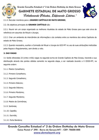 2.1.4. Recrutar membros para o GRANDE CAPÍTULO DE MATO GROSSO;
2.2. Os objetivos principais do GRANDE CAPÍTULO são:
2.2.1. Reunir em um corpo organizado os melhores ritualistas do estado de Mato Grosso para que este sirva de
referência em assuntos de Ritual e Liturgia;
2.2.2. Criar um ambiente de intercâmbio de informações e de contatos entre os membros dos vários Capítulos do
estado de Mato Grosso;
2.2.3. Quando necessário, auxiliar a Comissão de Ritual e Liturgia do GCE-MT no uso de suas atribuições instituídas
pelas Regras e Regulamentos, sem direito a voto.
3. DAS VAGAS
3.1 Serão oferecidas 23 (vinte e três) vagas na segunda turma do Grande Capítulo de Mao Grosso, havendo a sua
distribuição através dos pontos obtidos somente na segunda etapa, a ser realizada durante o XI CEOD-MT, na
seguinte ordem:
3.1.1. Mestre Conselheiro;
3.1.2. Primeiro Conselheiro;
3.1.3. Segundo Conselheiro;
3.1.4. Primeiro Diácono;
3.1.5. Segundo Diácono;
3.1.6. Primeiro Mordomo;
3.1.7. Segundo Mordomo;
3.1.8. Mestre de Cerimônias;
3.1.9. Sentinela;
3.1.10. Capelão;
3.1.11. Escrivão;
3.1.12. Porta Bandeira;
 