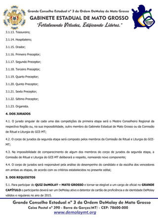 3.1.13. Tesoureiro;
3.1.14. Hospitaleiro;
3.1.15. Orador;
3.1.16. Primeiro Preceptor;
3.1.17. Segundo Preceptor;
3.1.18. Terceiro Preceptor;
3.1.19. Quarto Preceptor;
3.1.20. Quinto Preceptor;
3.1.21. Sexto Preceptor;
3.1.22. Sétimo Preceptor;
3.1.23. Organista.
4. DOS JURADOS
4.1. O jurado singular de cada uma das competições da primeira etapa será o Mestre Conselheiro Regional da
respectiva Região ou, na sua impossibilidade, outro membro do Gabinete Estadual de Mato Grosso ou da Comissão
de Ritual e Liturgia do GCE-MT;
4.2. O corpo de jurados da segunda etapa será composto pelos membros da Comissão de Ritual e Liturgia do GCE-
MT;
4.3. Na impossibilidade de comparecimento de algum dos membros do corpo de jurados da segunda etapa, a
Comissão de Ritual e Liturgia do GCE-MT deliberará a respeito, nomeando novo componente;
4.4. O corpo de jurados será responsável pela análise do desempenho do candidato e da escolha dos vencedores
em ambas as etapas, de acordo com os critérios estabelecidos no presente edital;
5. DOS REQUISITOS
5.1. Para participar do QUIZ DeMOLAY – MATO GROSSO e tornar-se elegível a um cargo de oficial no GRANDE
CAPÍTULO o participante deverá ser um DeMolay ativo e detentor de cartão de proficiência e de identidade DeMolay
válidos e regulares no ano de 2015.
 