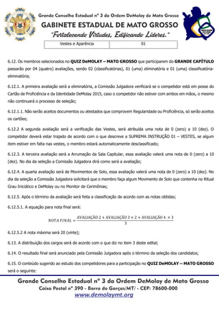 Vestes e Aparência 01
6.12. Os membros selecionados no QUIZ DeMOLAY – MATO GROSSO que participarem do GRANDE CAPÍTULO
passarão por 04 (quatro) avaliações, sendo 02 (classificatórias), 01 (uma) eliminatória e 01 (uma) classificatória-
eliminatória;
6.12.1. A primeira avaliação será a eliminatória, a Comissão Julgadora verificará se o competidor está em posse do
Cartão de Proficiência e da Identidade DeMolay 2015, caso o competidor não estiver com ambos em mãos, o mesmo
não continuará o processo de seleção;
6.12.1.1. Não serão aceitos documentos ou atestados que comprovem Regularidade ou Proficiência, só serão aceitos
os cartões;
6.12.2 A segunda avaliação será a verificação das Vestes, será atribuída uma nota de 0 (zero) a 10 (dez). O
competidor deverá estar trajado de acordo com o que descreve a SUPREMA INSTRUÇÃO 01 – VESTES, se algum
item estiver em falta nas vestes, o membro estará automaticamente desclassificado;
6.12.3. A terceira avaliação será a Arrumação da Sala Capitular, essa avaliação valerá uma nota de 0 (zero) a 10
(dez). No dia da seleção a Comissão Julgadora dirá como será a avaliação;
6.12.4. A quarta avaliação será de Movimentos de Solo, essa avaliação valerá uma nota de 0 (zero) a 10 (dez). No
dia da seleção a Comissão Julgadora solicitará que o membro faça algum Movimento de Solo que contenha no Ritual
Grau Iniciático e DeMolay ou no Monitor de Cerimônias;
6.12.5. Após o término da avaliação será feita a classificação de acordo com as notas obtidas;
6.12.5.1. A equação para nota final será:
𝑁𝑂𝑇𝐴 𝐹𝐼𝑁𝐴𝐿 =
AVALIAÇÃO 2 + AVALIAÇÃO 3 × 2 + AVALIAÇÃO 4 × 3
3
6.12.5.2 A nota máxima será 20 (vinte);
6.13. A distribuição dos cargos será de acordo com o que diz no item 3 deste edital;
6.14. O resultado final será anunciado pela Comissão Julgadora após o término da seleção dos candidatos;
6.15. O conteúdo sugerido ao estudo dos competidores para a participação no QUIZ DeMOLAY – MATO GROSSO
será o seguinte:
 