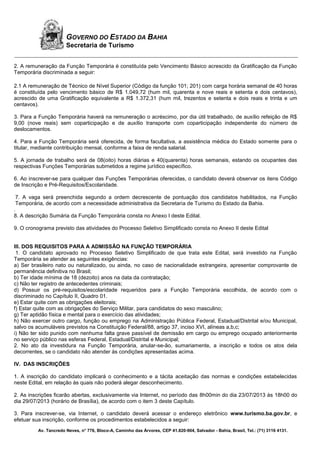 Av. Tancredo Neves, n° 776, Bloco-A, Caminho das Árvores, CEP 41.820-904, Salvador - Bahia, Brasil, Tel.: (71) 3116 4131.
GOVERNO DO ESTADO DA BAHIA
Secretaria de Turismo
2. A remuneração da Função Temporária é constituída pelo Vencimento Básico acrescido da Gratificação da Função
Temporária discriminada a seguir:
2.1 A remuneração de Técnico de Nível Superior (Código da função 101; 201) com carga horária semanal de 40 horas
é constituída pelo vencimento básico de R$ 1.049,72 (hum mil, quarenta e nove reais e setenta e dois centavos),
acrescido de uma Gratificação equivalente a R$ 1.372,31 (hum mil, trezentos e setenta e dois reais e trinta e um
centavos).
3. Para a Função Temporária haverá na remuneração o acréscimo, por dia útil trabalhado, de auxílio refeição de R$
9,00 (nove reais) sem coparticipação e de auxílio transporte com coparticipação independente do número de
deslocamentos.
4. Para a Função Temporária será oferecida, de forma facultativa, a assistência médica do Estado somente para o
titular, mediante contribuição mensal, conforme a faixa de renda salarial.
5. A jornada de trabalho será de 08(oito) horas diárias e 40(quarenta) horas semanais, estando os ocupantes das
respectivas Funções Temporárias submetidos a regime jurídico específico.
6. Ao inscrever-se para qualquer das Funções Temporárias oferecidas, o candidato deverá observar os itens Código
de Inscrição e Pré-Requisitos/Escolaridade.
7. A vaga será preenchida segundo a ordem decrescente de pontuação dos candidatos habilitados, na Função
Temporária, de acordo com a necessidade administrativa da Secretaria de Turismo do Estado da Bahia.
.
8. A descrição Sumária da Função Temporária consta no Anexo I deste Edital.
9. O cronograma previsto das atividades do Processo Seletivo Simplificado consta no Anexo II deste Edital
III. DOS REQUISITOS PARA A ADMISSÃO NA FUNÇÃO TEMPORÁRIA
1. O candidato aprovado no Processo Seletivo Simplificado de que trata este Edital, será investido na Função
Temporária se atender as seguintes exigências:
a) Ser brasileiro nato ou naturalizado, ou ainda, no caso de nacionalidade estrangeira, apresentar comprovante de
permanência definitiva no Brasil;
b) Ter idade mínima de 18 (dezoito) anos na data da contratação;
c) Não ter registro de antecedentes criminais;
d) Possuir os pré-requisitos/escolaridade requeridos para a Função Temporária escolhida, de acordo com o
discriminado no Capítulo II, Quadro 01.
e) Estar quite com as obrigações eleitorais;
f) Estar quite com as obrigações do Serviço Militar, para candidatos do sexo masculino;
g) Ter aptidão física e mental para o exercício das atividades;
h) Não exercer outro cargo, função ou emprego na Administração Pública Federal, Estadual/Distrital e/ou Municipal,
salvo os acumuláveis previstos na Constituição Federal/88, artigo 37, inciso XVI, alíneas a,b,c;
i) Não ter sido punido com nenhuma falta grave passível de demissão em cargo ou emprego ocupado anteriormente
no serviço público nas esferas Federal, Estadual/Distrital e Municipal;
2. No ato da investidura na Função Temporária, anular-se-ão, sumariamente, a inscrição e todos os atos dela
decorrentes, se o candidato não atender às condições apresentadas acima.
IV. DAS INSCRIÇÕES
1. A inscrição do candidato implicará o conhecimento e a tácita aceitação das normas e condições estabelecidas
neste Edital, em relação às quais não poderá alegar desconhecimento.
2. As inscrições ficarão abertas, exclusivamente via Internet, no período das 8h00min do dia 23/07/2013 às 18h00 do
dia 29/07/2013 (horário de Brasília), de acordo com o item 3 deste Capítulo.
3. Para inscrever-se, via Internet, o candidato deverá acessar o endereço eletrônico www.turismo.ba.gov.br, e
efetuar sua inscrição, conforme os procedimentos estabelecidos a seguir:
 