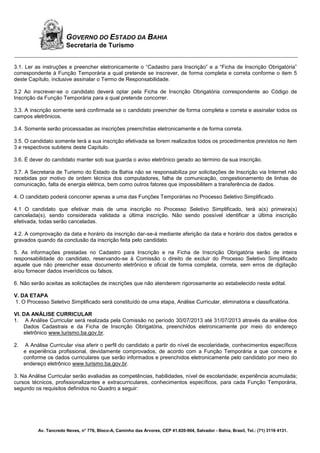 Av. Tancredo Neves, n° 776, Bloco-A, Caminho das Árvores, CEP 41.820-904, Salvador - Bahia, Brasil, Tel.: (71) 3116 4131.
GOVERNO DO ESTADO DA BAHIA
Secretaria de Turismo
3.1. Ler as instruções e preencher eletronicamente o “Cadastro para Inscrição” e a “Ficha de Inscrição Obrigatória”
correspondente à Função Temporária a qual pretende se inscrever, de forma completa e correta conforme o item 5
deste Capítulo, inclusive assinalar o Termo de Responsabilidade.
3.2 Ao inscrever-se o candidato deverá optar pela Ficha de Inscrição Obrigatória correspondente ao Código de
Inscrição da Função Temporária para a qual pretende concorrer.
3.3. A inscrição somente será confirmada se o candidato preencher de forma completa e correta e assinalar todos os
campos eletrônicos.
3.4. Somente serão processadas as inscrições preenchidas eletronicamente e de forma correta.
3.5. O candidato somente terá a sua inscrição efetivada se forem realizados todos os procedimentos previstos no item
3 e respectivos subitens deste Capítulo.
3.6. É dever do candidato manter sob sua guarda o aviso eletrônico gerado ao término da sua inscrição.
3.7. A Secretaria de Turismo do Estado da Bahia não se responsabiliza por solicitações de Inscrição via Internet não
recebidas por motivo de ordem técnica dos computadores, falha de comunicação, congestionamento de linhas de
comunicação, falta de energia elétrica, bem como outros fatores que impossibilitem a transferência de dados.
4. O candidato poderá concorrer apenas a uma das Funções Temporárias no Processo Seletivo Simplificado.
4.1 O candidato que efetivar mais de uma inscrição no Processo Seletivo Simplificado, terá a(s) primeira(s)
cancelada(s), sendo considerada validada a última inscrição. Não sendo possível identificar a última inscrição
efetivada, todas serão canceladas.
4.2. A comprovação da data e horário da inscrição dar-se-á mediante aferição da data e horário dos dados gerados e
gravados quando da conclusão da inscrição feita pelo candidato.
5. As informações prestadas no Cadastro para Inscrição e na Ficha de Inscrição Obrigatória serão de inteira
responsabilidade do candidato, reservando-se à Comissão o direito de excluir do Processo Seletivo Simplificado
aquele que não preencher esse documento eletrônico e oficial de forma completa, correta, sem erros de digitação
e/ou fornecer dados inverídicos ou falsos.
6. Não serão aceitas as solicitações de inscrições que não atenderem rigorosamente ao estabelecido neste edital.
V. DA ETAPA
1. O Processo Seletivo Simplificado será constituído de uma etapa, Análise Curricular, eliminatória e classificatória.
VI. DA ANÁLISE CURRICULAR
1. A Análise Curricular será realizada pela Comissão no período 30/07/2013 até 31/07/2013 através da análise dos
Dados Cadastrais e da Ficha de Inscrição Obrigatória, preenchidos eletronicamente por meio do endereço
eletrônico www.turismo.ba.gov.br.
2. A Análise Curricular visa aferir o perfil do candidato a partir do nível de escolaridade, conhecimentos específicos
e experiência profissional, devidamente comprovados, de acordo com a Função Temporária a que concorre e
conforme os dados curriculares que serão informados e preenchidos eletronicamente pelo candidato por meio do
endereço eletrônico www.turismo.ba.gov.br.
3. Na Análise Curricular serão avaliadas as competências, habilidades, nível de escolaridade; experiência acumulada;
cursos técnicos, profissionalizantes e extracurriculares, conhecimentos específicos, para cada Função Temporária,
segundo os requisitos definidos no Quadro a seguir:
 