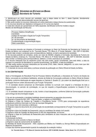 Av. Tancredo Neves, n° 776, Bloco-A, Caminho das Árvores, CEP 41.820-904, Salvador - Bahia, Brasil, Tel.: (71) 3116 4131.
GOVERNO DO ESTADO DA BAHIA
Secretaria de Turismo
3. Admitir-se-á um único recurso por candidato, para a etapa citada no item 1, deste Capítulo, devidamente
fundamentado, sendo desconsiderado recurso de igual teor.
4. Não serão aceitos os recursos interpostos em prazo destinado à etapa diversa da questionada.
5. Os recursos deverão ser digitados e entregues em 01 (uma) via original.
6. Cada item deverá ser apresentado em folha separada, identificada conforme modelo a seguir:
Modelo de Identificação de Recurso
Processo Seletivo Simplificado:
Candidato:
Código de Inscrição e Opção da Função Temporária:
N.º de Inscrição:
N.º do Documento de Identidade:
Fundamentação e argumentação lógica:
Data e assinatura:
7. Os recursos deverão ser dirigidos à Comissão e entregues no Setor de Protocolo da Secretaria de Turismo do
Estado da Bahia, com endereço na Av. Tancredo Neves, 776, Bloco A, 5º Andar Salvador – BA, CEP 41.820-904,
devendo dele constar o endereço para correspondência, telefone, e-mail e assinatura do candidato.
8. Os recursos poderão ser enviados, ainda, por meio de SEDEX, dirigidos à Comissão, Secretaria de Turismo do
Estado da Bahia, endereço Av. Tancredo Neves, 776, Bloco A, 5º Andar Salvador – BA, CEP 41.820-904, devendo
dele constar o endereço para correspondência, telefone, e-mail e assinatura do candidato.
9. O recurso interposto fora do respectivo prazo não será aceito, sendo considerada, para este efeito, a data do
ingresso no protocolo da Secretaria ou quando encaminhado, via SEDEX, a data da postagem.
10. Não serão aceitos recursos interpostos por fac-símile (FAX), telex, Internet, telegrama, ou outro meio que não
seja o especificado neste Edital.
11. A decisão do recurso será dada a conhecer através da publicação em Diário Oficial do Estado da Bahia.
X. DA CONTRATAÇÃO
Após a Homologação do Resultado Final do Processo Seletivo Simplificado, a Secretaria de Turismo do Estado da
Bahia, convocará os candidatos habilitados, através de Edital de Convocação publicado no Diário Oficial do Estado
da Bahia, conforme distribuição de vagas disposta no Capítulo II, Quadro 01, por ordem de classificação final com a
pontuação final em ordem decrescente e por Função Temporária.
1.1. O candidato deverá comprovar as informações contidas no currículo com original e a fotocópia de toda a
documentação, no período da contratação, no que diz respeito a Especificações constante no Quadro 01 do
Capitulo VI.
1.2. O candidato deverá comparecer no dia, horário e local designados, conforme Edital de Convocação publicado
para entrega da documentação exigida.
2. No ato da contratação o candidato habilitado deverá apresentar os seguintes documentos:
a) Originais e Cópias do RG, CPF, Título de Eleitor, e registro no PIS/PASEP;
b) Original e Cópia da Carteira de Trabalho e Previdência Social - CTPS para comprovação da experiência
profissional conforme informado na Ficha de Inscrição Obrigatória;
c) 02 (duas) fotos 3x4 (recentes e idênticas);
d) Original e cópia do documento de comprovação de escolaridade correspondente à Função Temporária na qual foi
inscrito;
e) Original e cópia da Certidão de Casamento, para os candidatos de estado civil casado;
f) Original e cópia da Certidão de Nascimento ou RG dos dependentes, se houver;
g) Original e cópia do Certificado de Reservista para candidatos do sexo masculino até os 45 (quarenta e cinco)
anos de idade;
h) Declaração de Bens;
i) Número de conta corrente no Banco do Brasil;
j) Original e cópia de comprovante de residência;
k) Atestado de Saúde Ocupacional – ASO, expedido por Médico do Trabalho ou Serviço Médico Especializado em
Medicina Ocupacional;
l) Cópia dos exames apresentados quando da realização da avaliação médica.
 