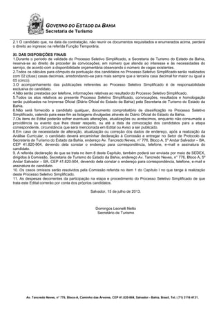 Av. Tancredo Neves, n° 776, Bloco-A, Caminho das Árvores, CEP 41.820-904, Salvador - Bahia, Brasil, Tel.: (71) 3116 4131.
GOVERNO DO ESTADO DA BAHIA
Secretaria de Turismo
2.1 O candidato que, na data da contratação, não reunir os documentos requisitados e enumerados acima, perderá
o direito ao ingresso na referida Função Temporária.
XI. DAS DISPOSIÇÕES FINAIS
1.Durante o período de validade do Processo Seletivo Simplificado, a Secretaria de Turismo do Estado da Bahia,
reserva-se ao direito de proceder às convocações, em número que atenda ao interesse e às necessidades do
serviço, de acordo com a disponibilidade orçamentária observando o número de vagas existentes.
2.Todos os cálculos para cômputo da pontuação dos candidatos no Processo Seletivo Simplificado serão realizados
com 02 (duas) casas decimais, arredondando-se para mais sempre que a terceira casa decimal for maior ou igual a
05 (cinco).
3.O acompanhamento das publicações referentes ao Processo Seletivo Simplificado é de responsabilidade
exclusiva do candidato.
4.Não serão prestadas por telefone, informações relativas ao resultado do Processo Seletivo Simplificado.
5.Todos os atos relativos ao presente Processo Seletivo Simplificado, convocações, resultados e homologação
serão publicados na Imprensa Oficial (Diário Oficial do Estado da Bahia) pela Secretaria de Turismo do Estado da
Bahia.
6.Não será fornecido a candidato qualquer, documento comprobatório de classificação no Processo Seletivo
Simplificado, valendo para esse fim as listagens divulgadas através do Diário Oficial do Estado da Bahia.
7.Os itens do Edital poderão sofrer eventuais alterações, atualizações ou acréscimos, enquanto não consumada a
providência ou evento que lhes disser respeito, ou até a data da convocação dos candidatos para a etapa
correspondente, circunstância que será mencionada em Edital ou Aviso a ser publicado.
8.Em caso de necessidade de alteração, atualização ou correção dos dados de endereço, após a realização da
Análise Curricular, o candidato deverá encaminhar declaração à Comissão e entregar no Setor de Protocolo da
Secretaria de Turismo do Estado da Bahia, endereço Av. Tancredo Neves, n° 776, Bloco A, 5º Andar Salvador – BA,
CEP 41.820-904, devendo dela constar o endereço para correspondência, telefone, e-mail e assinatura do
candidato.
9. A referida declaração de que se trata no item 8 deste Capítulo, também poderá ser enviada por meio de SEDEX,
dirigidos à Comissão, Secretaria de Turismo do Estado da Bahia, endereço Av. Tancredo Neves, n° 776, Bloco A, 5º
Andar Salvador – BA, CEP 41.820-904, devendo dela constar o endereço para correspondência, telefone, e-mail e
assinatura do candidato.
10. Os casos omissos serão resolvidos pela Comissão referida no item 1 do Capítulo I no que tange à realização
deste Processo Seletivo Simplificado.
11. As despesas decorrentes da participação na etapa e procedimento do Processo Seletivo Simplificado de que
trata este Edital correrão por conta dos próprios candidatos.
Salvador, 15 de julho de 2013.
Domingos Leonelli Netto
Secretário de Turismo
 