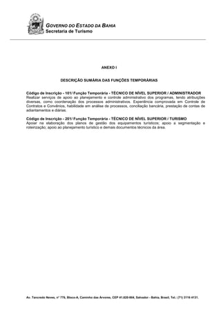 Av. Tancredo Neves, n° 776, Bloco-A, Caminho das Árvores, CEP 41.820-904, Salvador - Bahia, Brasil, Tel.: (71) 3116 4131.
GOVERNO DO ESTADO DA BAHIA
Secretaria de Turismo
ANEXO I
DESCRIÇÃO SUMÁRIA DAS FUNÇÕES TEMPORÁRIAS
Código de Inscrição - 101/ Função Temporária - TÉCNICO DE NÍVEL SUPERIOR / ADMINISTRADOR
Realizar serviços de apoio ao planejamento e controle administrativo dos programas, tendo atribuições
diversas, como coordenação dos processos administrativos. Experiência comprovada em Controle de
Contratos e Convênios, habilidade em análise de processos, conciliação bancária, prestação de contas de
adiantamentos e diárias.
Código de Inscrição - 201/ Função Temporária - TÉCNICO DE NÍVEL SUPERIOR / TURISMO
Apoiar na elaboração dos planos de gestão dos equipamentos turísticos; apoio a segmentação e
roteirização; apoio ao planejamento turístico e demais documentos técnicos da área.
 