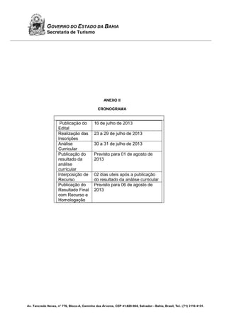 Av. Tancredo Neves, n° 776, Bloco-A, Caminho das Árvores, CEP 41.820-904, Salvador - Bahia, Brasil, Tel.: (71) 3116 4131.
GOVERNO DO ESTADO DA BAHIA
Secretaria de Turismo
ANEXO II
CRONOGRAMA
Publicação do
Edital
16 de julho de 2013
Realização das
Inscrições
23 a 29 de julho de 2013
Análise
Curricular
30 a 31 de julho de 2013
Publicação do
resultado da
análise
curricular
Previsto para 01 de agosto de
2013
Interposição de
Recurso
02 dias uteis após a publicação
do resultado da análise curricular
Publicação do
Resultado Final
com Recurso e
Homologação
Previsto para 06 de agosto de
2013
 
