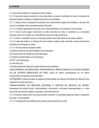 2. ETAPAS

2.1 O processo seletivo é composto por três etapas.
2.1.1 A primeira etapa consiste em uma visita feita na casa do candidato na qual a comissão do
processo seletivo avaliara a situação econômica do candidato.
2.1.1.1 Nessa visita é necessária a presença dos responsáveis legais do candidato, e se isso não
ocorra o candidato será automaticamente eliminado.
2.1.1.2 A visita é agendada de acordo com a disponibilidade do candidato e da comissão.
2.1.1.3 Caso ocorra algum imprevisto na data marcada da visita o candidato ou a comissão
deverão entrar em contato com antecedência para que seja remarcada.
2.1.1.4 Caso o candidato recuse a visita não poderá mais fazer parte do processo seletivo
2.1.2 A segunda etapa é a entrega dos documentos exigidos pela comissão, esses documentos
deverão ser entregues na visita.
2.1.2.1 Os documentos exigidos serão:
a) Histórico Escolar do Ensino Médio (uma fotocópia);
b) Comprovante de residência (uma fotocópia);
c) Carteira de Identidade (uma fotocópia);
d) CPF (uma fotocópia);
e) Uma foto 3x4;
f) Comprovação de renda per capita da família do candidato:
ASSALARIADOS, APOSENTADOS, PENSIONISTAS E BENEFICIÁRIOS DE AUXÍLIO DOENÇA
OU DE OUTROS BENEFÍCIOS DO INSS: cópia do último contracheque ou do último
comprovante do benefício previdenciário;
AUTÔNOMOS: Cópia de todas as páginas da Declaração de Imposto de Renda de Pessoa Física
referente ao último exercício.
TRABALHADORES DO MERCADO INFORMAL E ISENTOS DE IMPOSTO DE RENDA:
declaração de próprio punho, individualizado, informando a atividade desempenhada e o valor
bruto mensal auferido, datada, assinado e reconhecido firma.
2.1.3 A terceira etapa será uma prova escrita contendo 12 questões objetivas sobre o regimento
da casa, e uma redação.
2.1.3.1 O regimento da residência para estudo será enviado por e-mail.

 