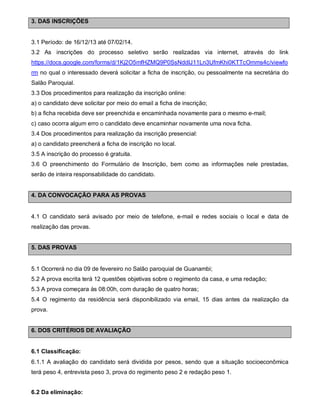 3. DAS INSCRIÇÕES

3.1 Período: de 16/12/13 até 07/02/14.
3.2 As inscrições do processo seletivo serão realizadas via internet, através do link
https://docs.google.com/forms/d/1Kj2O5mfHZMQ9P0SsNddIJ11Ln3UfmKhi0KTTcOmms4c/viewfo
rm no qual o interessado deverá solicitar a ficha de inscrição, ou pessoalmente na secretária do
Salão Paroquial.
3.3 Dos procedimentos para realização da inscrição online:
a) o candidato deve solicitar por meio do email a ficha de inscrição;
b) a ficha recebida deve ser preenchida e encaminhada novamente para o mesmo e-mail;
c) caso ocorra algum erro o candidato deve encaminhar novamente uma nova ficha.
3.4 Dos procedimentos para realização da inscrição presencial:
a) o candidato preencherá a ficha de inscrição no local.
3.5 A inscrição do processo é gratuita.
3.6 O preenchimento do Formulário de Inscrição, bem como as informações nele prestadas,
serão de inteira responsabilidade do candidato.

4. DA CONVOCAÇÃO PARA AS PROVAS

4.1 O candidato será avisado por meio de telefone, e-mail e redes sociais o local e data de
realização das provas.

5. DAS PROVAS

5.1 Ocorrerá no dia 09 de fevereiro no Salão paroquial de Guanambi;
5.2 A prova escrita terá 12 questões objetivas sobre o regimento da casa, e uma redação;
5.3 A prova começara às 08:00h, com duração de quatro horas;
5.4 O regimento da residência será disponibilizado via email, 15 dias antes da realização da
prova.

6. DOS CRITÉRIOS DE AVALIAÇÃO

6.1 Classificação:
6.1.1 A avaliação do candidato será dividida por pesos, sendo que a situação socioeconômica
terá peso 4, entrevista peso 3, prova do regimento peso 2 e redação peso 1.
6.2 Da eliminação:

 