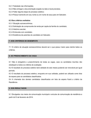 6.2.1 Falsidade nas informações;
6.2.2 Não entregar a documentação exigida na data e local previstos;
6.2.3 Faltar alguma etapa do processo seletivo;
6.2.4 Possuir domicílio em seu nome ou em nome de seus pais em Salvador.
6.3 Dos critérios avaliados:
6.3.1 Situação socioeconômica;
6.3.2 Solicitação de comprovante de renda per capita da família do candidato;
6.3.3 Histórico escolar;
6.3.4 Entrevista com candidato;
6.3.5 Existência de parentes do candidato em Salvador.

7. DOS CRITÉRIOS DE DESEMPATE

7.1 O critério de situação socioeconômica deverá ser o que possui maior peso dentre todos os
critérios.

8. DO PREENCHIMENTO DA VAGA

8.1 Não é obrigatório o preenchimento de todas as vagas, caso os candidatos inscritos não
obedeçam a todos os critérios de avaliação;
8.2 O resultado do processo seletivo terá validade de seis meses podendo ser renovável por igual
período.
8.3 O resultado do processo seletivo, enquanto em sua validade, poderá ser utilizado como lista
de espera para os candidatos classificados.
8.4 A chamada dos demais candidatos classificados em lista de espera ficará a critério da
Residência.

9. DOS RESULTADOS

9.1 Divulgados nos meios de comunicação municipal e veículos de comunicação da residência a
partir do13 de fevereiro de 2014.

 