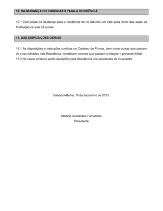 10. DA MUDANÇA DO CANDIDATO PARA A RESIDÊNCIA

10.1 Com prazo de mudança para a residência de no máximo um mês após início das aulas da
Instituição no qual irá cursar.

11. DAS DISPOSIÇÕES GERAIS

11.1 As disposições e instruções contidas no Caderno de Provas, bem como outras que possam
vir a ser editadas pela Residência, constituem normas que passam a integrar o presente Edital.
11.2 Os casos omissos serão resolvidos pela Residência dos estudantes de Guanambi.

Salvador-Bahia, 16 de dezembro de 2013.

Maikon Guimarães Fernandes
Presidente

 