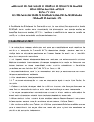 ASSOCIAÇÃO DOS PAIS E AMIGOS DA RESIDÊNCIA DO ESTUDANTE DE GUANAMBI
SERGIO AMARAL BALEEIRO - ASPAREG
EDITAL Nº 01/2014
SELEÇÃO PARA COMPOSIÇÃO DO QUADRO DE MORADORES DA RESIDÊNCIA DO
ESTUDANTE DE GUANAMBI - REG

A Residência dos Estudantes de Guanambi no uso de suas atribuições regimentais e legais
RESOLVE, tornar publico, para conhecimento dos interessados, que estarão abertas as
inscrições do processo seletivo nº01/2014, visando ao preenchimento de vagas de moradia na
residência, conforme a orientação nos itens adiante descritos.

1. DO PROCESSO SELETIVO

1.1 A realização do processo seletivo esta está sob a responsabilidade dos atuais moradores da
residência do estudante de Guanambi (REG) cabendo-lhes planejar, coordenar, executar e
divulgar todas as informações pertinentes ao Processo Seletivo de acordo com o calendário
específico e as providências cabíveis.
1.2 O Processo Seletivo referido está aberto aos candidatos que tenham concluído o Ensino
Médio ou equivalente, que comprovem dificuldades financeiras em se manter em Salvador e que
tenham interesse em cursar universidade publica, cursinho pré-vestibular ou faculdades
particulares por meio de bolsas (PROUNI, FIES) em Salvador/ BA.
1.3 O preenchimento das vagas do processo seletivo, visa alcançar estudantes que comprovem
necessidade em morar na residência.
1.4 Não haverá reserva de vaga para cotistas.
1.5 É necessário comprovação por meio de documentos legais a renda bruta familiar do
candidato.
1.6 Sobre o quantitativo de vagas, não é disponibilizado o numero total de vagas disponíveis na
casa, devido a recorrentes imprevistos, assim não é possível divulgar ao certo concorrência.
1.7 As vagas são destinadas a candidatos que cursaram o ensino médio na rede pública de
ensino e em outros casos a situação do candidato será avaliada em assembleia.
1.8 O candidato só poderá concorrer à vaga se obtiver moradia fixa em Guanambi, não possuir
imóveis com seu nome ou nome de parentes de primeiro grau na cidade de Salvador.
1.9 Os resultados do Processo Seletivo n°01/2014 de que trata este Edital serão válidos apenas
para o preenchimento das vagas oferecidas nesse ano, para ingresso dos estudantes na
residência dos estudantes de Guanambi.

 