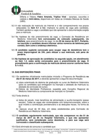 Campus Universitário: Rodovia Celso Garcia Cid (PR 445), km 380 - Fone (43) 3371-4000 PABX - Fax 3328-4440 - Caixa Postal 10.011 - CEP 86057-970 – Internet http://www.uel.br
Hospital Universitário/Centro de Ciências da Saúde: Av. Robert Koch, 60 - Vila Operária – Fone (43) 3381-2000 PABX – Fax 3337-4041 e 3337-7495 - Caixa Postal 791 - CEP 86038-440
LONDRINA - PARANÁ - BRASIL
Difteria e Tétano; Febre Amarela, Tríplice Viral - sarampo, caxumba e
rubéola e Anti-rábica, disponíveis em todas as Unidades Básicas de Saúde
(UBS).
9.3 A não realização da matrícula via Internet e o não comparecimento nos prazos
estipulados no item 9.1 e 9.2, implicará na perda da vaga pelo candidato.
Também perderá a vaga o candidato que não apresentar a documentação exigida
para a matrícula.
9.4 Na hipótese do não preenchimento da vaga, a Comissão de Residência em
Medicina Veterinária fará convocações do colocado subsequente, via
telefone, para preenchimento da vaga, no dia 02 de março de 2017. Portanto,
na inscrição o candidato deverá informar vários números de telefones para
contato, bem como o endereço eletrônico.
9.5 O candidato suplente convocado para ocupar vaga de desistência terá o
prazo improrrogável de 24h, para efetuar a sua matrícula, sob pena de
perdê-la.
9.6 Na hipótese de aprovação de candidatos na segunda opção, em atendimento
ao item 1.3, estes serão convocados para o preenchimento da vaga. O
procedimento para a confirmação da matrícula deverá ocorrer conforme itens
9.1 e 9.2.
10. DAS DISPOSIÇÕES FINAIS
10.1 Os residentes oficialmente matriculados iniciarão o Programa de Residência no
dia 01 de março de 2017, e deverão apresentar a seguinte documentação:
a) cópia autenticada do diploma de graduação no curso de Medicina Veterinária
(para os candidatos que entregaram na inscrição o atestado de matrícula ou
atestado de conclusão do curso);
b) Cédula de Identidade Profissional, expedida pelo Conselho Regional de
Medicina Veterinária ou comprovante de inscrição no Conselho.
10.2 Terão direito à:
a) bolsa de estudo, mais benefícios de alimentação e auxílio-transporte (passe
escolar). Todas as vagas são contempladas com bolsa/remuneração, sobre a
qual incidirá a contribuição previdenciária e as deduções fiscais, na forma da
lei.
b) repouso anual de 30 dias, em datas estabelecidas pela Comissão de
Residência em Medicina Veterinária.
10.3 O candidato regularmente matriculado, que não comparecer no dia 01 de
março de 2017 às 8h no Hospital Veterinário, e que não apresentar
justificativa, será considerado como desistente, e para sua vaga será
convocado o classificado subsequente.
10.4 Será eliminado do concurso o candidato que:
 