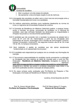 Campus Universitário: Rodovia Celso Garcia Cid (PR 445), km 380 - Fone (43) 3371-4000 PABX - Fax 3328-4440 - Caixa Postal 10.011 - CEP 86057-970 – Internet http://www.uel.br
Hospital Universitário/Centro de Ciências da Saúde: Av. Robert Koch, 60 - Vila Operária – Fone (43) 3381-2000 PABX – Fax 3337-4041 e 3337-7495 - Caixa Postal 791 - CEP 86038-440
LONDRINA - PARANÁ - BRASIL
• faltar a qualquer uma das etapas de seleção;
• não apresentar a documentação exigida no ato da matrícula.
10.5 A divulgação dos resultados via edital, será o único meio de comunicação entre a
Comissão Coordenadora do Curso e os candidatos.
10.6 Os médicos veterinários admitidos como residentes obedecerão às normas do
curso e o regimento da Universidade Estadual de Londrina.
10.7 A Comissão de Residência em Medicina Veterinária poderá, a qualquer tempo,
anular a inscrição, as provas, convocação de candidato, ou a matrícula do
candidato, caso seja verificada falsidade nas declarações ou irregularidades e
infrações nas provas ou nos documentos apresentados.
10.8 O candidato que não concordar com o resultado no processo de seleção terá o
prazo de 01 (um) dia útil, improrrogável, a partir da sua divulgação para
interposição de recurso, protocolado junto à Divisão de Comunicação e Arquivo,
Campus Universitário, Londrina/PR, nos seguintes horários: das 8h às 12h e das
14h às 18h, no Campus Universitário.
10.9 Será indeferido, o pedido do candidato que não estiver devidamente
fundamentado ou for apresentado fora do prazo.
10.10 O candidato será responsável por qualquer erro ou omissão nas informações da
inscrição.
10.11 É de exclusiva responsabilidade do candidato inscrito acompanhar a publicação
ou divulgação dos atos relativos ao edital de inscrição para o curso de Pós-
Graduação - Residência em Medicina Veterinária, divulgados na internet no
endereço eletrônico:
www.uel.br/proppg/portalnovo/pages/residencias/medicina-verterinaria.php
obrigando-se a atender aos prazos e condições estipulados neste Edital e nos
que forem publicados durante a execução da seleção pública.
10.12 Os casos omissos serão analisados pela Pró-Reitoria de Pesquisa e Pós-
Graduação e Comissão de Residência em Medicina Veterinária.
Londrina, 04 de Dezembro de 2016.
Prof. Dr. Amauri Alcindo Alfieri, Profª Drª Maria Helena P. Fungaro,
Pró-Reitor de Pesquisa e Pós-Graduação Diretora de Pós-Graduação
 