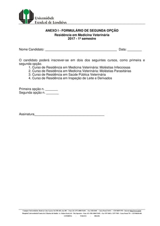 Campus Universitário: Rodovia Celso Garcia Cid (PR 445), km 380 - Fone (43) 3371-4000 PABX - Fax 3328-4440 - Caixa Postal 10.011 - CEP 86057-970 – Internet http://www.uel.br
Hospital Universitário/Centro de Ciências da Saúde: Av. Robert Koch, 60 - Vila Operária – Fone (43) 3381-2000 PABX – Fax 3337-4041 e 3337-7495 - Caixa Postal 791 - CEP 86038-440
LONDRINA - PARANÁ - BRASIL
ANEXO I - FORMULÁRIO DE SEGUNDA OPÇÃO
Residência em Medicina Veterinária
2017 - 1º semestre
Nome Candidato: Data: ________
O candidato poderá inscrever-se em dois dos seguintes cursos, como primeira e
segunda opção.
1. Curso de Residência em Medicina Veterinária: Moléstias Infecciosas
2. Curso de Residência em Medicina Veterinária: Moléstias Parasitárias
3. Curso de Residência em Saúde Pública Veterinária
4. Curso de Residência em Inspeção de Leite e Derivados
Primeira opção n. _______
Segunda opção n. _______
Assinatura_______________________________________
 