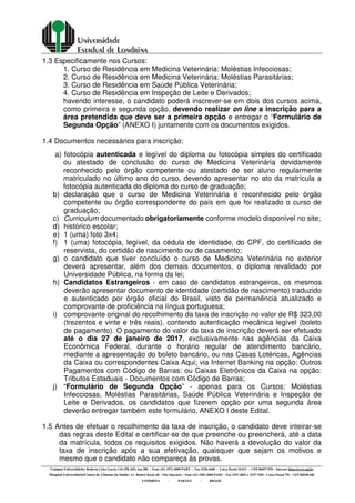 Campus Universitário: Rodovia Celso Garcia Cid (PR 445), km 380 - Fone (43) 3371-4000 PABX - Fax 3328-4440 - Caixa Postal 10.011 - CEP 86057-970 – Internet http://www.uel.br
Hospital Universitário/Centro de Ciências da Saúde: Av. Robert Koch, 60 - Vila Operária – Fone (43) 3381-2000 PABX – Fax 3337-4041 e 3337-7495 - Caixa Postal 791 - CEP 86038-440
LONDRINA - PARANÁ - BRASIL
1.3 Especificamente nos Cursos:
1. Curso de Residência em Medicina Veterinária: Moléstias Infecciosas;
2. Curso de Residência em Medicina Veterinária: Moléstias Parasitárias;
3. Curso de Residência em Saúde Pública Veterinária;
4. Curso de Residência em Inspeção de Leite e Derivados;
havendo interesse, o candidato poderá inscrever-se em dois dos cursos acima,
como primeira e segunda opção, devendo realizar on line a inscrição para a
área pretendida que deve ser a primeira opção e entregar o “Formulário de
Segunda Opção” (ANEXO I) juntamente com os documentos exigidos.
1.4 Documentos necessários para inscrição:
a) fotocópia autenticada e legível do diploma ou fotocópia simples do certificado
ou atestado de conclusão do curso de Medicina Veterinária devidamente
reconhecido pelo órgão competente ou atestado de ser aluno regularmente
matriculado no último ano do curso, devendo apresentar no ato da matrícula a
fotocópia autenticada do diploma do curso de graduação;
b) declaração que o curso de Medicina Veterinária é reconhecido pelo órgão
competente ou órgão correspondente do país em que foi realizado o curso de
graduação;
c) Curriculum documentado obrigatoriamente conforme modelo disponível no site;
d) histórico escolar;
e) 1 (uma) foto 3x4;
f) 1 (uma) fotocópia, legível, da cédula de identidade, do CPF, do certificado de
reservista, do certidão de nascimento ou de casamento;
g) o candidato que tiver concluído o curso de Medicina Veterinária no exterior
deverá apresentar, além dos demais documentos, o diploma revalidado por
Universidade Pública, na forma da lei;
h) Candidatos Estrangeiros - em caso de candidatos estrangeiros, os mesmos
deverão apresentar documento de identidade (certidão de nascimento) traduzido
e autenticado por órgão oficial do Brasil, visto de permanência atualizado e
comprovante de proficiência na língua portuguesa;
i) comprovante original do recolhimento da taxa de inscrição no valor de R$ 323,00
(trezentos e vinte e três reais), contendo autenticação mecânica legível (boleto
de pagamento). O pagamento do valor da taxa de inscrição deverá ser efetuado
até o dia 27 de janeiro de 2017, exclusivamente nas agências da Caixa
Econômica Federal, durante o horário regular de atendimento bancário,
mediante a apresentação do boleto bancário, ou nas Casas Lotéricas, Agências
da Caixa ou correspondentes Caixa Aqui; via Internet Banking na opção: Outros
Pagamentos com Código de Barras: ou Caixas Eletrônicos da Caixa na opção:
Tributos Estaduais - Documentos com Código de Barras;
j) “Formulário de Segunda Opção” - apenas para os Cursos: Moléstias
Infecciosas, Moléstias Parasitárias, Saúde Pública Veterinária e Inspeção de
Leite e Derivados, os candidatos que fizerem opção por uma segunda área
deverão entregar também este formulário, ANEXO I deste Edital.
1.5 Antes de efetuar o recolhimento da taxa de inscrição, o candidato deve inteirar-se
das regras deste Edital e certificar-se de que preenche ou preencherá, até a data
da matrícula, todos os requisitos exigidos. Não haverá a devolução do valor da
taxa de inscrição após a sua efetivação, quaisquer que sejam os motivos e
mesmo que o candidato não compareça às provas.
 