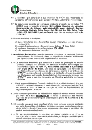 Campus Universitário: Rodovia Celso Garcia Cid (PR 445), km 380 - Fone (43) 3371-4000 PABX - Fax 3328-4440 - Caixa Postal 10.011 - CEP 86057-970 – Internet http://www.uel.br
Hospital Universitário/Centro de Ciências da Saúde: Av. Robert Koch, 60 - Vila Operária – Fone (43) 3381-2000 PABX – Fax 3337-4041 e 3337-7495 - Caixa Postal 791 - CEP 86038-440
LONDRINA - PARANÁ - BRASIL
1.6 O candidato que comprovar a sua inscrição no CRMV está dispensado de
apresentar a Declaração de que o Curso de Medicina Veterinária é reconhecido.
1.7 Os documentos deverão ser entregues, mediante protocolo, ou enviados, VIA
SEDEX, para o seguinte endereço: Universidade Estadual de Londrina,
Departamento de Clínicas Veterinárias/CCA, Área: (indicar), Campus
Universitário, Rodovia Celso Garcia Cid, PR 445, Km 380, Caixa Postal
10.011, CEP 86057-970, Londrina/Paraná, com data de postagem até o dia
27/01/2017.
1.8 Não serão aceitas as inscrições:
a) cujos formulários e/ou documentos estejam incompletos ou não enviados
corretamente;
b) no caso de estrangeiros, o não cumprimento do item 1.9 deste Edital;
c) postagem dos documentos após a data de 27/01/2017;
d) não pagamento da taxa de inscrição.
1.9 Candidatos Estrangeiros deverão apresentar documento de identidade (certidão
de nascimento ou casamento), cópia do original e da tradução, autenticados
por órgão oficial do Brasil e visto de permanência atualizada.
1.10 Os candidatos brasileiros que concluíram o curso de graduação no exterior
poderão participar do concurso de admissão mediante apresentação dos
documentos exigidos no item 1.4, devidamente traduzidos e autenticados
por órgão oficial do Brasil. Em caso de aprovação, será fornecida ao
candidato estrangeiro declaração de aprovação no exame, a ser entregue no
CRMV/PR. A matrícula será confirmada se o candidato estrangeiro apresentar
em 30 dias após a divulgação do resultado final, licença especial fornecida pelo
CRMV/PR para o exercício temporário da Medicina Veterinária, ou licença
definitiva.
1.11 Não é responsabilidade da Comissão de Residência em Medicina Veterinária e da
PROPPG promover a inscrição do médico veterinário estrangeiro no CRMV/PR,
ou restituir o valor da taxa de inscrição no caso da impossibilidade de
regulamentação no CRMV/PR.
1.12 Os candidatos portadores de necessidades especiais deverão manter contatos,
por meio do e-mail: dcvvet@uel.br, e indicar a solicitação dos recursos
especiais de que necessitam para a realização da prova, no máximo até o dia
27/01/2017.
1.13 A inscrição vale, para todos e qualquer efeito, como forma de expressa aceitação,
por parte do candidato, de todas as condições, normas e exigências constantes
deste edital e demais instrumentos reguladores, dos quais o candidato não
poderá alegar desconhecimento.
1.14 São de responsabilidade do candidato os dados preenchidos na Ficha de
Inscrição, não podendo haver correção ou alteração de qualquer dado após o
envio e efetivação da inscrição.
 