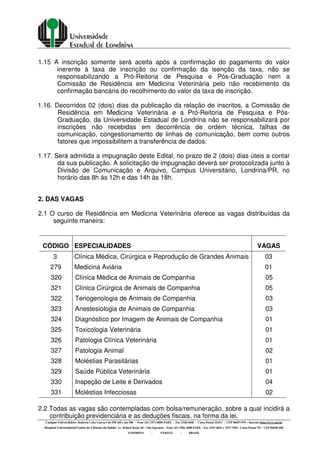 Campus Universitário: Rodovia Celso Garcia Cid (PR 445), km 380 - Fone (43) 3371-4000 PABX - Fax 3328-4440 - Caixa Postal 10.011 - CEP 86057-970 – Internet http://www.uel.br
Hospital Universitário/Centro de Ciências da Saúde: Av. Robert Koch, 60 - Vila Operária – Fone (43) 3381-2000 PABX – Fax 3337-4041 e 3337-7495 - Caixa Postal 791 - CEP 86038-440
LONDRINA - PARANÁ - BRASIL
1.15 A inscrição somente será aceita após a confirmação do pagamento do valor
inerente à taxa de inscrição ou confirmação da isenção da taxa, não se
responsabilizando a Pró-Reitoria de Pesquisa e Pós-Graduação nem a
Comissão de Residência em Medicina Veterinária pelo não recebimento da
confirmação bancária do recolhimento do valor da taxa de inscrição.
1.16. Decorridos 02 (dois) dias da publicação da relação de inscritos, a Comissão de
Residência em Medicina Veterinária e a Pró-Reitoria de Pesquisa e Pós-
Graduação, da Universidade Estadual de Londrina não se responsabilizará por
inscrições não recebidas em decorrência de ordem técnica, falhas de
comunicação, congestionamento de linhas de comunicação, bem como outros
fatores que impossibilitem a transferência de dados.
1.17. Será admitida a impugnação deste Edital, no prazo de 2 (dois) dias úteis a contar
da sua publicação. A solicitação de impugnação deverá ser protocolizada junto à
Divisão de Comunicação e Arquivo, Campus Universitário, Londrina/PR, no
horário das 8h às 12h e das 14h às 18h.
2. DAS VAGAS
2.1 O curso de Residência em Medicina Veterinária oferece as vagas distribuídas da
seguinte maneira:
CÓDIGO ESPECIALIDADES VAGAS
3 Clínica Médica, Cirúrgica e Reprodução de Grandes Animais 03
279 Medicina Aviária 01
320 Clínica Médica de Animais de Companhia 05
321 Clínica Cirúrgica de Animais de Companhia 05
322 Teriogenologia de Animais de Companhia 03
323 Anestesiologia de Animais de Companhia 03
324 Diagnóstico por Imagem de Animais de Companhia 01
325 Toxicologia Veterinária 01
326 Patologia Clínica Veterinária 01
327 Patologia Animal 02
328 Moléstias Parasitárias 01
329 Saúde Pública Veterinária 01
330 Inspeção de Leite e Derivados 04
331 Moléstias Infecciosas 02
2.2 Todas as vagas são contempladas com bolsa/remuneração, sobre a qual incidirá a
contribuição previdenciária e as deduções fiscais, na forma da lei.
 