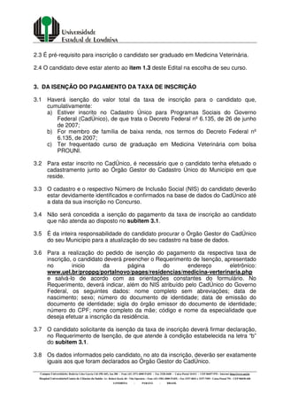 Campus Universitário: Rodovia Celso Garcia Cid (PR 445), km 380 - Fone (43) 3371-4000 PABX - Fax 3328-4440 - Caixa Postal 10.011 - CEP 86057-970 – Internet http://www.uel.br
Hospital Universitário/Centro de Ciências da Saúde: Av. Robert Koch, 60 - Vila Operária – Fone (43) 3381-2000 PABX – Fax 3337-4041 e 3337-7495 - Caixa Postal 791 - CEP 86038-440
LONDRINA - PARANÁ - BRASIL
2.3 É pré-requisito para inscrição o candidato ser graduado em Medicina Veterinária.
2.4 O candidato deve estar atento ao item 1.3 deste Edital na escolha de seu curso.
3. DA ISENÇÃO DO PAGAMENTO DA TAXA DE INSCRIÇÃO
3.1 Haverá isenção do valor total da taxa de inscrição para o candidato que,
cumulativamente:
a) Estiver inscrito no Cadastro Único para Programas Sociais do Governo
Federal (CadÚnico), de que trata o Decreto Federal nº 6.135, de 26 de junho
de 2007;
b) For membro de família de baixa renda, nos termos do Decreto Federal nº
6.135, de 2007;
c) Ter frequentado curso de graduação em Medicina Veterinária com bolsa
PROUNI.
3.2 Para estar inscrito no CadÚnico, é necessário que o candidato tenha efetuado o
cadastramento junto ao Órgão Gestor do Cadastro Único do Município em que
reside.
3.3 O cadastro e o respectivo Número de Inclusão Social (NIS) do candidato deverão
estar devidamente identificados e confirmados na base de dados do CadÚnico até
a data da sua inscrição no Concurso.
3.4 Não será concedida a isenção do pagamento da taxa de inscrição ao candidato
que não atenda ao disposto no subitem 3.1.
3.5 É da inteira responsabilidade do candidato procurar o Órgão Gestor do CadÚnico
do seu Município para a atualização do seu cadastro na base de dados.
3.6 Para a realização do pedido de isenção do pagamento da respectiva taxa de
inscrição, o candidato deverá preencher o Requerimento de Isenção, apresentado
no inicio da página do endereço eletrônico:
www.uel.br/proppg/portalnovo/pages/residencias/medicina-verterinaria.php
e salvá-lo de acordo com as orientações constantes do formulário. No
Requerimento, deverá indicar, além do NIS atribuído pelo CadÚnico do Governo
Federal, os seguintes dados: nome completo sem abreviações; data de
nascimento; sexo; número do documento de identidade; data de emissão do
documento de identidade; sigla do órgão emissor do documento de identidade;
número do CPF; nome completo da mãe; código e nome da especialidade que
deseja efetuar a inscrição da residência.
3.7 O candidato solicitante da isenção da taxa de inscrição deverá firmar declaração,
no Requerimento de Isenção, de que atende à condição estabelecida na letra “b”
do subitem 3.1.
3.8 Os dados informados pelo candidato, no ato da inscrição, deverão ser exatamente
iguais aos que foram declarados ao Órgão Gestor do CadÚnico.
 
