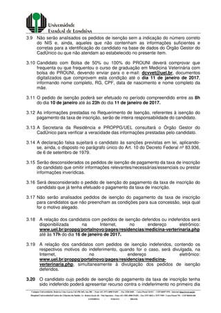 Campus Universitário: Rodovia Celso Garcia Cid (PR 445), km 380 - Fone (43) 3371-4000 PABX - Fax 3328-4440 - Caixa Postal 10.011 - CEP 86057-970 – Internet http://www.uel.br
Hospital Universitário/Centro de Ciências da Saúde: Av. Robert Koch, 60 - Vila Operária – Fone (43) 3381-2000 PABX – Fax 3337-4041 e 3337-7495 - Caixa Postal 791 - CEP 86038-440
LONDRINA - PARANÁ - BRASIL
3.9 Não serão analisados os pedidos de isenção sem a indicação do número correto
do NIS e, ainda, aqueles que não contenham as informações suficientes e
corretas para a identificação do candidato na base de dados do Órgão Gestor do
CadÚnico ou que não atendam ao estabelecido no presente item.
3.10 Candidato com Bolsa de 50% ou 100% do PROUNI deverá comprovar que
frequenta ou que frequentou o curso de graduação em Medicina Veterinária com
bolsa do PROUNI, devendo enviar para o e-mail: dcvvet@uel.br, documentos
digitalizados que comprovem esta condição até o dia 11 de janeiro de 2017,
informando nome completo, RG, CPF, data de nascimento e nome completo da
mãe.
3.11 O pedido de isenção poderá ser efetuado no período compreendido entre as 8h
do dia 10 de janeiro até às 23h do dia 11 de janeiro de 2017.
3.12 As informações prestadas no Requerimento de Isenção, referentes à isenção do
pagamento da taxa de inscrição, serão de inteira responsabilidade do candidato.
3.13 A Secretaria da Residência e PROPPG/UEL consultará o Órgão Gestor do
CadÚnico para verificar a veracidade das informações prestadas pelo candidato.
3.14 A declaração falsa sujeitará o candidato às sanções previstas em lei, aplicando-
se, ainda, o disposto no parágrafo único do Art. 10 do Decreto Federal nº 83.936,
de 6 de setembro de 1979.
3.15 Serão desconsiderados os pedidos de isenção de pagamento da taxa de inscrição
do candidato que omitir informações relevantes/necessárias/essenciais ou prestar
informações inverídicas.
3.16 Será desconsiderado o pedido de isenção do pagamento da taxa de inscrição do
candidato que já tenha efetuado o pagamento da taxa de inscrição.
3.17 Não serão analisados pedidos de isenção do pagamento da taxa de inscrição
para candidatos que não preencham as condições para sua concessão, seja qual
for o motivo alegado.
3.18 A relação dos candidatos com pedidos de isenção deferidos ou indeferidos será
disponibilizada na Internet, no endereço eletrônico:
www.uel.br/proppg/portalnovo/pages/residencias/medicina-verterinaria.php
até às 17h do dia 16 de janeiro de 2017.
3.19 A relação dos candidatos com pedidos de isenção indeferidos, contendo os
respectivos motivos do indeferimento, quando for o caso, será divulgada, na
Internet, no endereço eletrônico:
www.uel.br/proppg/portalnovo/pages/residencias/medicina-
verterinaria.php, simultaneamente à divulgação dos pedidos de isenção
deferidos.
3.20 O candidato cujo pedido de isenção do pagamento da taxa de inscrição tenha
sido indeferido poderá apresentar recurso contra o indeferimento no primeiro dia
 