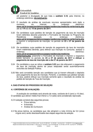 Campus Universitário: Rodovia Celso Garcia Cid (PR 445), km 380 - Fone (43) 3371-4000 PABX - Fax 3328-4440 - Caixa Postal 10.011 - CEP 86057-970 – Internet http://www.uel.br
Hospital Universitário/Centro de Ciências da Saúde: Av. Robert Koch, 60 - Vila Operária – Fone (43) 3381-2000 PABX – Fax 3337-4041 e 3337-7495 - Caixa Postal 791 - CEP 86038-440
LONDRINA - PARANÁ - BRASIL
útil posterior à divulgação de que trata o subitem 3.18, pela Internet, no
endereço eletrônico: dcvvet@uel.br.
3.21 O resultado da análise de eventuais recursos apresentados será dado a
conhecer, via Internet, no endereço eletrônico:
www.uel.br/proppg/portalnovo/pages/residencias/medicina-verterinaria.php
até às 17h do dia 19 de janeiro de 2017.
3.22 Os candidatos cujos pedidos de isenção do pagamento da taxa de inscrição
forem deferidos deverão preencher o Formulário de Inscrição no Programa de
Residência desejado, no endereço eletrônico:
www.uel.br/proppg/portalnovo/pages/residencias/medicina-verterinaria.php
e imprimir o comprovante de inscrição, no período de 23 a 27 de janeiro de
2017.
3.23 Os candidatos cujos pedidos de isenção do pagamento da taxa de inscrição
forem indeferidos deverão, para efetivar sua inscrição no Concurso, acessar o
endereço eletrônico:
www.uel.br/proppg/portalnovo/pages/residencias/medicina-
verterinaria.php, preencher o Formulário de Inscrição e imprimir o respectivo
boleto bancário no período de 23 a 27 de janeiro de 2017 e efetuar o
pagamento da taxa de inscrição até o dia 27 de janeiro de 2017.
3.24 Os candidatos a que se refere o subitem 3.22 que não efetuarem o pagamento
da taxa de inscrição dentro do prazo estipulado serão automaticamente
excluídos da Seleção Pública.
3.25 Não será concedida isenção aos candidatos que já tiverem efetuado o depósito
para pagamento da taxa de inscrição. Portanto, o candidato que pleitear isenção
da taxa, poderá efetuar sua inscrição somente após o resultado da análise do
pedido de Isenção da Taxa de Inscrição.
4. DAS ETAPAS DO PROCESSO DE SELEÇÃO
4.1 CRITÉRIOS DE AVALIAÇÃO:
A avaliação do candidato será através de notas, variáveis de 0 (zero) a 10 (dez).
O candidato que obtiver média final inferior a 7,0 (sete) será considerado reprovado.
4.2 A seleção constará das seguintes provas:
• Prova teórica;
• Entrevista;
• Análise de Curriculum.
4.3 Na prova teórica, os candidatos que não atingirem a nota mínima de 5,0 (cinco
vírgula zero) serão desclassificados das etapas seguintes da seleção.
 