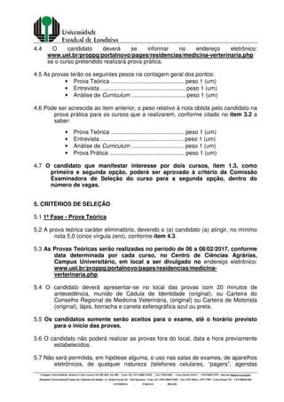 Campus Universitário: Rodovia Celso Garcia Cid (PR 445), km 380 - Fone (43) 3371-4000 PABX - Fax 3328-4440 - Caixa Postal 10.011 - CEP 86057-970 – Internet http://www.uel.br
Hospital Universitário/Centro de Ciências da Saúde: Av. Robert Koch, 60 - Vila Operária – Fone (43) 3381-2000 PABX – Fax 3337-4041 e 3337-7495 - Caixa Postal 791 - CEP 86038-440
LONDRINA - PARANÁ - BRASIL
4.4 O candidato deverá se informar no endereço eletrônico:
www.uel.br/proppg/portalnovo/pages/residencias/medicina-verterinaria.php
se o curso pretendido realizará prova prática.
4.5 As provas terão os seguintes pesos na contagem geral dos pontos:
• Prova Teórica .............................................. peso 1 (um)
• Entrevista ..................................................... peso 1 (um)
• Análise de Curriculum .................................. peso 1 (um)
4.6 Pode ser acrescida ao item anterior, o peso relativo à nota obtida pelo candidato na
prova prática para os cursos que a realizarem, conforme citado no item 3.2 a
saber:
• Prova Teórica .............................................. peso 1 (um)
• Entrevista .................................................... peso 1 (um)
• Análise de Curriculum ................................. peso 1 (um)
• Prova Prática ............................................... peso 1 (um)
4.7 O candidato que manifestar interesse por dois cursos, item 1.3, como
primeira e segunda opção, poderá ser aprovado à critério da Comissão
Examinadora de Seleção do curso para a segunda opção, dentro do
número de vagas.
5. CRITÉRIOS DE SELEÇÃO
5.1 1ª Fase - Prova Teórica
5.2 A prova teórica caráter eliminatório, devendo o (a) candidato (a) atingir, no mínimo
nota 5,0 (cinco vírgula zero), conforme item 4.3.
5.3 As Provas Teóricas serão realizadas no período de 06 a 08/02/2017, conforme
data determinada por cada curso, no Centro de Ciências Agrárias,
Campus Universitário, em local a ser divulgado no endereço eletrônico:
www.uel.br/proppg/portalnovo/pages/residencias/medicina-
verterinaria.php.
5.4 O candidato deverá apresentar-se no local das provas com 20 minutos de
antecedência, munido de Cédula de Identidade (original), ou Carteira do
Conselho Regional de Medicina Veterinária, (original) ou Carteira de Motorista
(original), lápis, borracha e caneta esferográfica azul ou preta.
5.5 Os candidatos somente serão aceitos para o exame, até o horário previsto
para o início das provas.
5.6 O candidato não poderá realizar as provas fora do local, data e hora previamente
estabelecidos.
5.7 Não será permitida, em hipótese alguma, o uso nas salas de exames, de aparelhos
eletrônicos, de qualquer natureza (telefones celulares, “pagers”, agendas
 