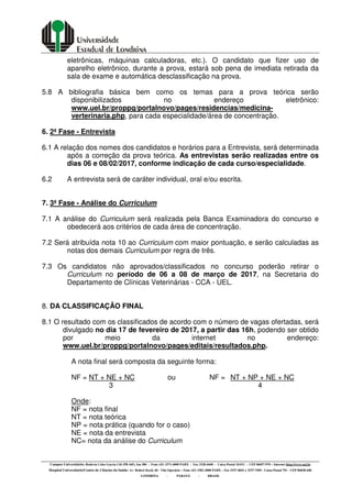 Campus Universitário: Rodovia Celso Garcia Cid (PR 445), km 380 - Fone (43) 3371-4000 PABX - Fax 3328-4440 - Caixa Postal 10.011 - CEP 86057-970 – Internet http://www.uel.br
Hospital Universitário/Centro de Ciências da Saúde: Av. Robert Koch, 60 - Vila Operária – Fone (43) 3381-2000 PABX – Fax 3337-4041 e 3337-7495 - Caixa Postal 791 - CEP 86038-440
LONDRINA - PARANÁ - BRASIL
eletrônicas, máquinas calculadoras, etc.). O candidato que fizer uso de
aparelho eletrônico, durante a prova, estará sob pena de imediata retirada da
sala de exame e automática desclassificação na prova.
5.8 A bibliografia básica bem como os temas para a prova teórica serão
disponibilizados no endereço eletrônico:
www.uel.br/proppg/portalnovo/pages/residencias/medicina-
verterinaria.php, para cada especialidade/área de concentração.
6. 2ª Fase - Entrevista
6.1 A relação dos nomes dos candidatos e horários para a Entrevista, será determinada
após a correção da prova teórica. As entrevistas serão realizadas entre os
dias 06 e 08/02/2017, conforme indicação de cada curso/especialidade.
6.2 A entrevista será de caráter individual, oral e/ou escrita.
7. 3ª Fase - Análise do Curriculum
7.1 A análise do Curriculum será realizada pela Banca Examinadora do concurso e
obedecerá aos critérios de cada área de concentração.
7.2 Será atribuída nota 10 ao Curriculum com maior pontuação, e serão calculadas as
notas dos demais Curriculum por regra de três.
7.3 Os candidatos não aprovados/classificados no concurso poderão retirar o
Curriculum no período de 06 a 08 de março de 2017, na Secretaria do
Departamento de Clínicas Veterinárias - CCA - UEL.
8. DA CLASSIFICAÇÃO FINAL
8.1 O resultado com os classificados de acordo com o número de vagas ofertadas, será
divulgado no dia 17 de fevereiro de 2017, a partir das 16h, podendo ser obtido
por meio da internet no endereço:
www.uel.br/proppg/portalnovo/pages/editais/resultados.php.
A nota final será composta da seguinte forma:
NF = NT + NE + NC ou NF = NT + NP + NE + NC
3 4
Onde:
NF = nota final
NT = nota teórica
NP = nota prática (quando for o caso)
NE = nota da entrevista
NC= nota da análise do Curriculum
 