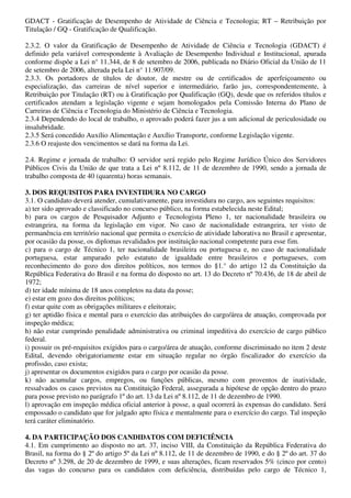 GDACT - Gratificação de Desempenho de Atividade de Ciência e Tecnologia; RT – Retribuição por
Titulação / GQ - Gratificação de Qualificação.

2.3.2. O valor da Gratificação de Desempenho de Atividade de Ciência e Tecnologia (GDACT) é
definido pela variável correspondente à Avaliação de Desempenho Individual e Institucional, apurada
conforme dispõe a Lei n° 11.344, de 8 de setembro de 2006, publicada no Diário Oficial da União de 11
de setembro de 2006, alterada pela Lei n° 11.907/09.
2.3.3. Os portadores de títulos de doutor, de mestre ou de certificados de aperfeiçoamento ou
especialização, das carreiras de nível superior e intermediário, farão jus, correspondentemente, à
Retribuição por Titulação (RT) ou à Gratificação por Qualificação (GQ), desde que os referidos títulos e
certificados atendam a legislação vigente e sejam homologados pela Comissão Interna do Plano de
Carreiras de Ciência e Tecnologia do Ministério de Ciência e Tecnologia.
2.3.4 Dependendo do local de trabalho, o aprovado poderá fazer jus a um adicional de periculosidade ou
insalubridade.
2.3.5 Será concedido Auxílio Alimentação e Auxílio Transporte, conforme Legislação vigente.
2.3.6 O reajuste dos vencimentos se dará na forma da Lei.

2.4. Regime e jornada de trabalho: O servidor será regido pelo Regime Jurídico Único dos Servidores
Públicos Civis da União de que trata a Lei nº 8.112, de 11 de dezembro de 1990, sendo a jornada de
trabalho composta de 40 (quarenta) horas semanais.

3. DOS REQUISITOS PARA INVESTIDURA NO CARGO
3.1. O candidato deverá atender, cumulativamente, para investidura no cargo, aos seguintes requisitos:
a) ter sido aprovado e classificado no concurso público, na forma estabelecida neste Edital;
b) para os cargos de Pesquisador Adjunto e Tecnologista Pleno 1, ter nacionalidade brasileira ou
estrangeira, na forma da legislação em vigor. No caso de nacionalidade estrangeira, ter visto de
permanência em território nacional que permita o exercício de atividade laborativa no Brasil e apresentar,
por ocasião da posse, os diplomas revalidados por instituição nacional competente para esse fim.
c) para o cargo de Técnico 1, ter nacionalidade brasileira ou portuguesa e, no caso de nacionalidade
portuguesa, estar amparado pelo estatuto de igualdade entre brasileiros e portugueses, com
reconhecimento do gozo dos direitos políticos, nos termos do §1.° do artigo 12 da Constituição da
República Federativa do Brasil e na forma do disposto no art. 13 do Decreto nº 70.436, de 18 de abril de
1972;
d) ter idade mínima de 18 anos completos na data da posse;
e) estar em gozo dos direitos políticos;
f) estar quite com as obrigações militares e eleitorais;
g) ter aptidão física e mental para o exercício das atribuições do cargo/área de atuação, comprovada por
inspeção médica;
h) não estar cumprindo penalidade administrativa ou criminal impeditiva do exercício de cargo público
federal.
i) possuir os pré-requisitos exigidos para o cargo/área de atuação, conforme discriminado no item 2 deste
Edital, devendo obrigatoriamente estar em situação regular no órgão fiscalizador do exercício da
profissão, caso exista;
j) apresentar os documentos exigidos para o cargo por ocasião da posse.
k) não acumular cargos, empregos, ou funções públicas, mesmo com proventos de inatividade,
ressalvados os casos previstos na Constituição Federal, assegurada a hipótese de opção dentro do prazo
para posse previsto no parágrafo 1º do art. 13 da Lei nº 8.112, de 11 de dezembro de 1990.
l) aprovação em inspeção médica oficial anterior à posse, a qual ocorrerá às expensas do candidato. Será
empossado o candidato que for julgado apto física e mentalmente para o exercício do cargo. Tal inspeção
terá caráter eliminatório.

4. DA PARTICIPAÇÃO DOS CANDIDATOS COM DEFICIÊNCIA
4.1. Em cumprimento ao disposto no art. 37, inciso VIII, da Constituição da República Federativa do
Brasil, na forma do § 2º do artigo 5º da Lei nº 8.112, de 11 de dezembro de 1990, e do § 2º do art. 37 do
Decreto nº 3.298, de 20 de dezembro de 1999, e suas alterações, ficam reservados 5% (cinco por cento)
das vagas do concurso para os candidatos com deficiência, distribuídas pelo cargo de Técnico 1,
 
