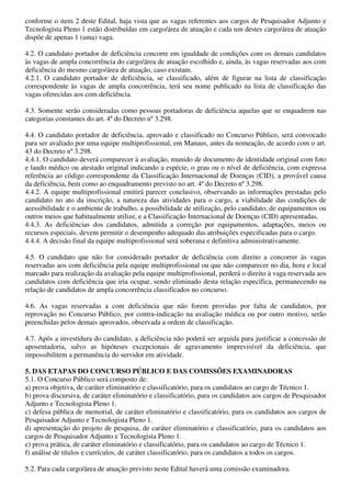 conforme o item 2 deste Edital, haja vista que as vagas referentes aos cargos de Pesquisador Adjunto e
Tecnologista Pleno 1 estão distribuídas em cargo/área de atuação e cada um destes cargo/área de atuação
dispõe de apenas 1 (uma) vaga.

4.2. O candidato portador de deficiência concorre em igualdade de condições com os demais candidatos
às vagas de ampla concorrência do cargo/área de atuação escolhido e, ainda, às vagas reservadas aos com
deficiência do mesmo cargo/área de atuação, caso existam.
4.2.1. O candidato portador de deficiência, se classificado, além de figurar na lista de classificação
correspondente às vagas de ampla concorrência, terá seu nome publicado na lista de classificação das
vagas oferecidas aos com deficiência.

4.3. Somente serão consideradas como pessoas portadoras de deficiência aquelas que se enquadrem nas
categorias constantes do art. 4º do Decreto nº 3.298.

4.4. O candidato portador de deficiência, aprovado e classificado no Concurso Público, será convocado
para ser avaliado por uma equipe multiprofissional, em Manaus, antes da nomeação, de acordo com o art.
43 do Decreto nº 3.298.
4.4.1. O candidato deverá comparecer à avaliação, munido de documento de identidade original com foto
e laudo médico ou atestado original indicando a espécie, o grau ou o nível de deficiência, com expressa
referência ao código correspondente da Classificação Internacional de Doenças (CID), a provável causa
da deficiência, bem como ao enquadramento previsto no art. 4º do Decreto nº 3.298.
4.4.2. A equipe multiprofissional emitirá parecer conclusivo, observando as informações prestadas pelo
candidato no ato da inscrição, a natureza das atividades para o cargo, a viabilidade das condições de
acessibilidade e o ambiente de trabalho, a possibilidade de utilização, pelo candidato, de equipamentos ou
outros meios que habitualmente utilize, e a Classificação Internacional de Doenças (CID) apresentadas.
4.4.3. As deficiências dos candidatos, admitida a correção por equipamentos, adaptações, meios ou
recursos especiais, devem permitir o desempenho adequado das atribuições especificadas para o cargo.
4.4.4. A decisão final da equipe multiprofissional será soberana e definitiva administrativamente.

4.5. O candidato que não for considerado portador de deficiência com direito a concorrer às vagas
reservadas aos com deficiência pela equipe multiprofissional ou que não comparecer no dia, hora e local
marcado para realização da avaliação pela equipe multiprofissional, perderá o direito à vaga reservada aos
candidatos com deficiência que iria ocupar, sendo eliminado desta relação específica, permanecendo na
relação de candidatos de ampla concorrência classificados no concurso.

4.6. As vagas reservadas a com deficiência que não forem providas por falta de candidatos, por
reprovação no Concurso Público, por contra-indicação na avaliação médica ou por outro motivo, serão
preenchidas pelos demais aprovados, observada a ordem de classificação.

4.7. Após a investidura do candidato, a deficiência não poderá ser arguida para justificar a concessão de
aposentadoria, salvo as hipóteses excepcionais de agravamento imprevisível da deficiência, que
impossibilitem a permanência do servidor em atividade.

5. DAS ETAPAS DO CONCURSO PÚBLICO E DAS COMISSÕES EXAMINADORAS
5.1. O Concurso Público será composto de:
a) prova objetiva, de caráter eliminatório e classificatório, para os candidatos ao cargo de Técnico 1.
b) prova discursiva, de caráter eliminatório e classificatório, para os candidatos aos cargos de Pesquisador
Adjunto e Tecnologista Pleno 1.
c) defesa pública de memorial, de caráter eliminatório e classificatório, para os candidatos aos cargos de
Pesquisador Adjunto e Tecnologista Pleno 1.
d) apresentação do projeto de pesquisa, de caráter eliminatório e classificatório, para os candidatos aos
cargos de Pesquisador Adjunto e Tecnologista Pleno 1.
e) prova prática, de caráter eliminatório e classificatório, para os candidatos ao cargo de Técnico 1.
f) análise de títulos e currículos, de caráter classificatório, para os candidatos a todos os cargos.

5.2. Para cada cargo/área de atuação previsto neste Edital haverá uma comissão examinadora.
 