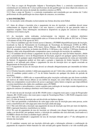 5.2.1. Para os cargos de Pesquisador Adjunto e Tecnologista Pleno 1, a comissão examinadora será
constituída por um mínimo de 5 (cinco) profissionais de alta qualificação nas áreas objeto do concurso, ou
correlatas, sendo não menos da metade dos membros externos ao INPA.
5.2.2. Para o cargo de Técnico 1, a comissão examinadora será constituída por um mínimo de 3 (três)
profissionais de alta qualificação nas áreas objeto do concurso, ou correlatas.

6. DAS INSCRIÇÕES
6.1. As inscrições serão efetuadas exclusivamente nas formas descritas neste Edital.

6.2. Antes de efetuar a inscrição e/ou o pagamento da taxa de inscrição, o candidato deverá tomar
conhecimento do disposto neste Edital e em seus Anexos e certificar-se de que preenche todos os
requisitos exigidos. Estas informações encontram-se disponíveis na página do concurso no endereço
eletrônico www.funrio.org.br.

6.3. As inscrições serão realizadas exclusivamente via internet, no endereço eletrônico
www.funrio.org.br, no período compreendido entre as 10 horas do dia 09 de julho de 2012 até às 23 horas
e 59 minutos do dia 10 de agosto de 2012.
6.3.1. Para os candidatos que não tiverem acesso à Internet, a FUNRIO disponibilizará posto de inscrição,
localizado na Sala de Treinamento da Coordenação de Tecnologia da Informação (CTIN) do INPA,
situada na Avenida André Araújo, 2936, bairro Aleixo, Manaus, AM, no período de 09 a 20 de julho de
2012, de segunda à sexta-feira, no horário das 09:00 às 11:00 horas e das 14:00 às 17:00 horas (horário de
Manaus), onde serão disponibilizados computadores para a realização de inscrições de candidatos.
6.3.2. O candidato deverá efetuar o pagamento da taxa de inscrição por meio de boleto bancário, obtido
após o preenchimento e envio do Requerimento de Inscrição, pagável em qualquer agência bancária ou
por intermédio de qualquer opção disponibilizada pelos bancos para pagamento de contas por intermédio
da Internet. O pagamento poderá ser feito após a geração e impressão do boleto bancário. O boleto
bancário a ser utilizado para efetuar o pagamento da taxa de inscrição deve ser aquele associado ao
Requerimento de Inscrição enviado.
6.3.3. O pagamento da taxa de inscrição deverá ser efetuado obrigatoriamente por intermédio do boleto
bancário.
6.3.4. O boleto bancário emitido é válido para pagamento em até 3 (três) dias corridos após a sua emissão.
6.3.5. O candidato poderá emitir a 2ª via do boleto bancário em qualquer dia dentro do período de
inscrições.
6.3.6. A FUNRIO e o INPA não se responsabilizam pelas inscrições realizadas que não forem recebidas
por motivos de ordem técnica alheias ao seu âmbito de atuação, tais como falhas de telecomunicações,
falhas nos computadores ou provedores de acesso e quaisquer outros fatores exógenos que impossibilitem
a correta transferência dos dados dos candidatos para a FUNRIO.
6.3.7. Orientações e procedimentos a serem seguidos para realização de inscrição estarão disponíveis na
página do concurso no endereço eletrônico www.funrio.org.br.

6.4. O valor da taxa de inscrição será de R$ 150,00 (cento e cinquenta reais) para o cargo de Pesquisador
Adjunto, R$ 110,00 (cento e dez reais) para o cargo de Tecnologista Pleno 1 e R$ 50,00 (cinquenta reais)
para o cargo de Técnico 1.
6.4.1. O valor da taxa de inscrição não será devolvido em hipótese alguma.
6.4.2. Não será permitida a transferência do valor pago como taxa de inscrição para outra pessoa, assim
como a transferência do valor pago para outra inscrição ainda não paga.
6.4.3. Não será efetivada a inscrição cujo pagamento da taxa de inscrição seja feito por meio de depósito,
DOCs (operação bancária), transferência ou similar.
6.4.4. No caso do pagamento da taxa de inscrição ser efetuado com cheque bancário que, porventura,
venha a ser devolvido, por qualquer motivo, a inscrição do candidato não será efetivada, reservando-se à
FUNRIO o direito de tomar as medidas legais cabíveis.
6.4.5. Não será considerado o pagamento da taxa de inscrição efetuado após o 3º dia subsequente ao
término das inscrições.

6.5. O candidato somente terá sua inscrição efetivada após a informação referente a confirmação do
pagamento do respectivo boleto bancário ter sido enviada pelo agente bancário e ter sido recebida pela
 