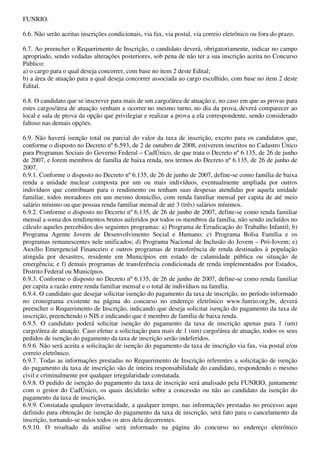 FUNRIO.

6.6. Não serão aceitas inscrições condicionais, via fax, via postal, via correio eletrônico ou fora do prazo.

6.7. Ao preencher o Requerimento de Inscrição, o candidato deverá, obrigatoriamente, indicar no campo
apropriado, sendo vedadas alterações posteriores, sob pena de não ter a sua inscrição aceita no Concurso
Público:
a) o cargo para o qual deseja concorrer, com base no item 2 deste Edital;
b) a área de atuação para a qual deseja concorrer associada ao cargo escolhido, com base no item 2 deste
Edital.

6.8. O candidato que se inscrever para mais de um cargo/área de atuação e, no caso em que as provas para
estes cargos/área de atuação venham a ocorrer no mesmo turno, no dia da prova, deverá comparecer ao
local e sala de prova da opção que privilegiar e realizar a prova a ela correspondente, sendo considerado
faltoso nas demais opções.

6.9. Não haverá isenção total ou parcial do valor da taxa de inscrição, exceto para os candidatos que,
conforme o disposto no Decreto nº 6.593, de 2 de outubro de 2008, estiverem inscritos no Cadastro Único
para Programas Sociais do Governo Federal – CadÚnico, de que trata o Decreto nº 6.135, de 26 de junho
de 2007, e forem membros de família de baixa renda, nos termos do Decreto nº 6.135, de 26 de junho de
2007.
6.9.1. Conforme o disposto no Decreto nº 6.135, de 26 de junho de 2007, define-se como família de baixa
renda a unidade nuclear composta por um ou mais indivíduos, eventualmente ampliada por outros
indivíduos que contribuam para o rendimento ou tenham suas despesas atendidas por aquela unidade
familiar, todos moradores em um mesmo domicílio, com renda familiar mensal per capita de até meio
salário mínimo ou que possua renda familiar mensal de até 3 (três) salários mínimos.
6.9.2. Conforme o disposto no Decreto nº 6.135, de 26 de junho de 2007, define-se como renda familiar
mensal a soma dos rendimentos brutos auferidos por todos os membros da família, não sendo incluídos no
cálculo aqueles percebidos dos seguintes programas: a) Programa de Erradicação do Trabalho Infantil; b)
Programa Agente Jovem de Desenvolvimento Social e Humano; c) Programa Bolsa Família e os
programas remanescentes nele unificados; d) Programa Nacional de Inclusão do Jovem – Pró-Jovem; e)
Auxílio Emergencial Financeiro e outros programas de transferência de renda destinados à população
atingida por desastres, residente em Municípios em estado de calamidade pública ou situação de
emergência; e f) demais programas de transferência condicionada de renda implementados por Estados,
Distrito Federal ou Municípios.
6.9.3. Conforme o disposto no Decreto nº 6.135, de 26 de junho de 2007, define-se como renda familiar
per capita a razão entre renda familiar mensal e o total de indivíduos na família.
6.9.4. O candidato que desejar solicitar isenção do pagamento da taxa de inscrição, no período informado
no cronograma existente na página do concurso no endereço eletrônico www.funrio.org.br, deverá
preencher o Requerimento de Inscrição, indicando que deseja solicitar isenção do pagamento da taxa de
inscrição, preenchendo o NIS e indicando que é membro de família de baixa renda.
6.9.5. O candidato poderá solicitar isenção do pagamento da taxa de inscrição apenas para 1 (um)
cargo/área de atuação. Caso efetue a solicitação para mais de 1 (um) cargo/área de atuação, todos os seus
pedidos de isenção do pagamento da taxa de inscrição serão indeferidos.
6.9.6. Não será aceita a solicitação de isenção do pagamento da taxa de inscrição via fax, via postal e/ou
correio eletrônico.
6.9.7. Todas as informações prestadas no Requerimento de Inscrição referentes a solicitação de isenção
do pagamento da taxa de inscrição são de inteira responsabilidade do candidato, respondendo o mesmo
civil e criminalmente por qualquer irregularidade constatada.
6.9.8. O pedido de isenção do pagamento da taxa de inscrição será analisado pela FUNRIO, juntamente
com o gestor do CadÚnico, os quais decidirão sobre a concessão ou não ao candidato da isenção do
pagamento da taxa de inscrição.
6.9.9. Constatada qualquer inveracidade, a qualquer tempo, nas informações prestadas no processo aqui
definido para obtenção de isenção do pagamento da taxa de inscrição, será fato para o cancelamento da
inscrição, tornando-se nulos todos os atos dela decorrentes.
6.9.10. O resultado da análise será informado na página do concurso no endereço eletrônico
 
